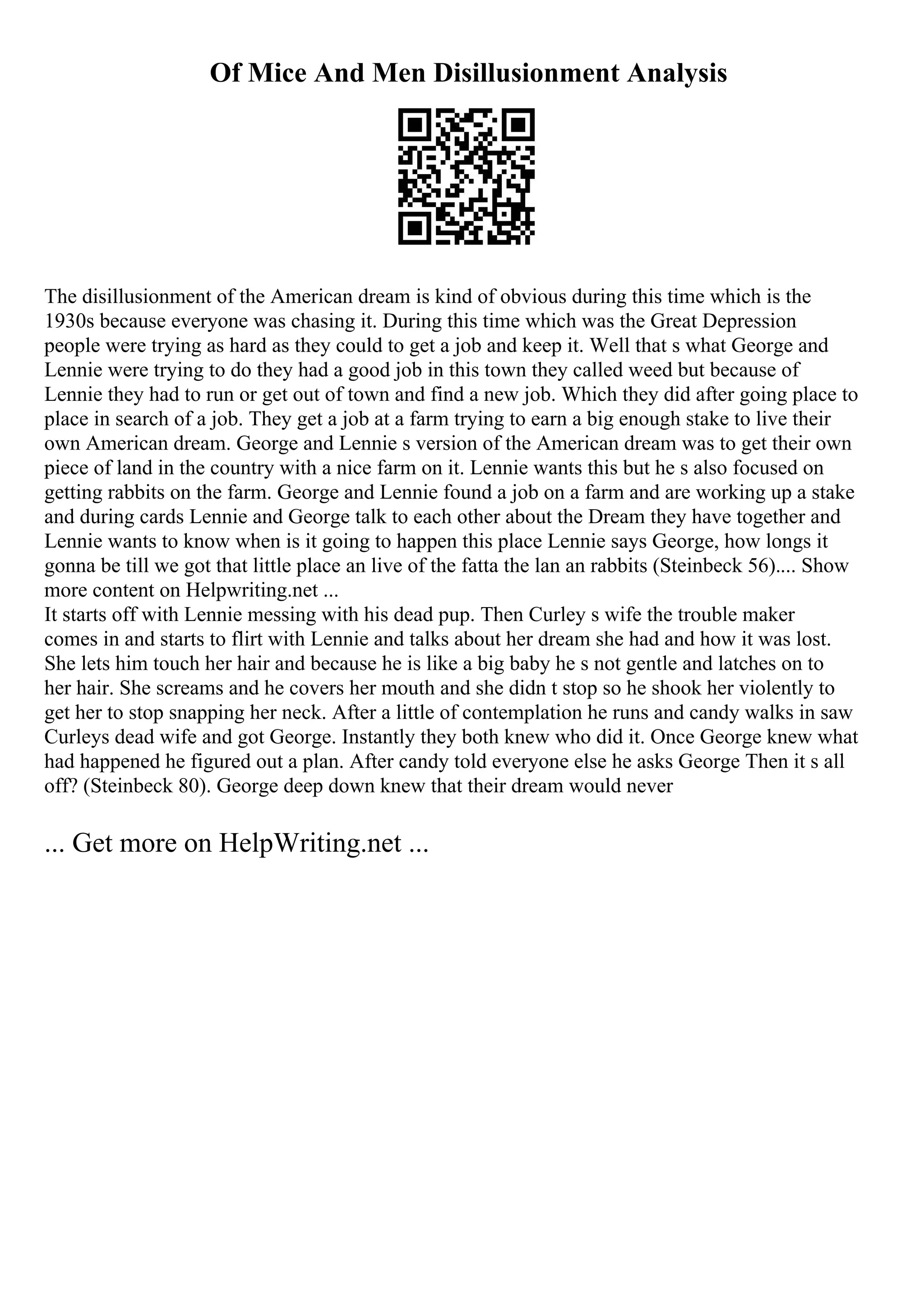 Of Mice And Men Disillusionment Analysis
The disillusionment of the American dream is kind of obvious during this time which is the
1930s because everyone was chasing it. During this time which was the Great Depression
people were trying as hard as they could to get a job and keep it. Well that s what George and
Lennie were trying to do they had a good job in this town they called weed but because of
Lennie they had to run or get out of town and find a new job. Which they did after going place to
place in search of a job. They get a job at a farm trying to earn a big enough stake to live their
own American dream. George and Lennie s version of the American dream was to get their own
piece of land in the country with a nice farm on it. Lennie wants this but he s also focused on
getting rabbits on the farm. George and Lennie found a job on a farm and are working up a stake
and during cards Lennie and George talk to each other about the Dream they have together and
Lennie wants to know when is it going to happen this place Lennie says George, how longs it
gonna be till we got that little place an live of the fatta the lan an rabbits (Steinbeck 56).... Show
more content on Helpwriting.net ...
It starts off with Lennie messing with his dead pup. Then Curley s wife the trouble maker
comes in and starts to flirt with Lennie and talks about her dream she had and how it was lost.
She lets him touch her hair and because he is like a big baby he s not gentle and latches on to
her hair. She screams and he covers her mouth and she didn t stop so he shook her violently to
get her to stop snapping her neck. After a little of contemplation he runs and candy walks in saw
Curleys dead wife and got George. Instantly they both knew who did it. Once George knew what
had happened he figured out a plan. After candy told everyone else he asks George Then it s all
off? (Steinbeck 80). George deep down knew that their dream would never
... Get more on HelpWriting.net ...
 
