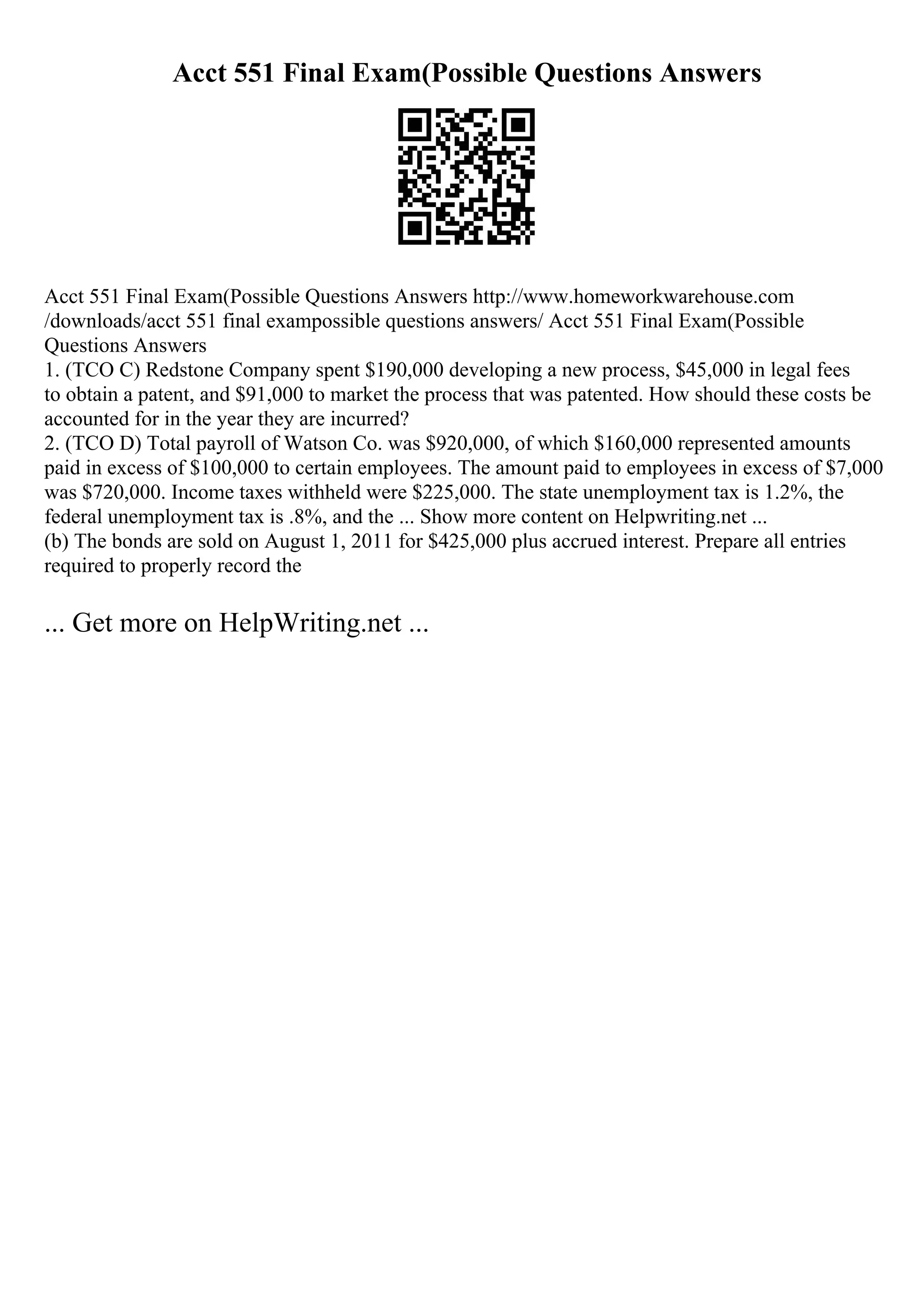 Acct 551 Final Exam(Possible Questions Answers
Acct 551 Final Exam(Possible Questions Answers http://www.homeworkwarehouse.com
/downloads/acct 551 final exampossible questions answers/ Acct 551 Final Exam(Possible
Questions Answers
1. (TCO C) Redstone Company spent $190,000 developing a new process, $45,000 in legal fees
to obtain a patent, and $91,000 to market the process that was patented. How should these costs be
accounted for in the year they are incurred?
2. (TCO D) Total payroll of Watson Co. was $920,000, of which $160,000 represented amounts
paid in excess of $100,000 to certain employees. The amount paid to employees in excess of $7,000
was $720,000. Income taxes withheld were $225,000. The state unemployment tax is 1.2%, the
federal unemployment tax is .8%, and the ... Show more content on Helpwriting.net ...
(b) The bonds are sold on August 1, 2011 for $425,000 plus accrued interest. Prepare all entries
required to properly record the
... Get more on HelpWriting.net ...
 