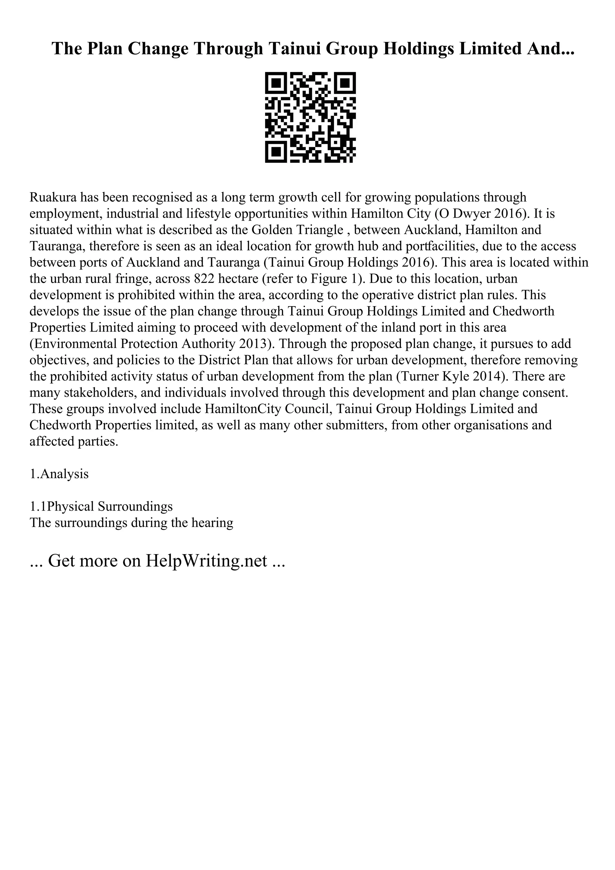 The Plan Change Through Tainui Group Holdings Limited And...
Ruakura has been recognised as a long term growth cell for growing populations through
employment, industrial and lifestyle opportunities within Hamilton City (O Dwyer 2016). It is
situated within what is described as the Golden Triangle , between Auckland, Hamilton and
Tauranga, therefore is seen as an ideal location for growth hub and portfacilities, due to the access
between ports of Auckland and Tauranga (Tainui Group Holdings 2016). This area is located within
the urban rural fringe, across 822 hectare (refer to Figure 1). Due to this location, urban
development is prohibited within the area, according to the operative district plan rules. This
develops the issue of the plan change through Tainui Group Holdings Limited and Chedworth
Properties Limited aiming to proceed with development of the inland port in this area
(Environmental Protection Authority 2013). Through the proposed plan change, it pursues to add
objectives, and policies to the District Plan that allows for urban development, therefore removing
the prohibited activity status of urban development from the plan (Turner Kyle 2014). There are
many stakeholders, and individuals involved through this development and plan change consent.
These groups involved include HamiltonCity Council, Tainui Group Holdings Limited and
Chedworth Properties limited, as well as many other submitters, from other organisations and
affected parties.
1.Analysis
1.1Physical Surroundings
The surroundings during the hearing
... Get more on HelpWriting.net ...
 