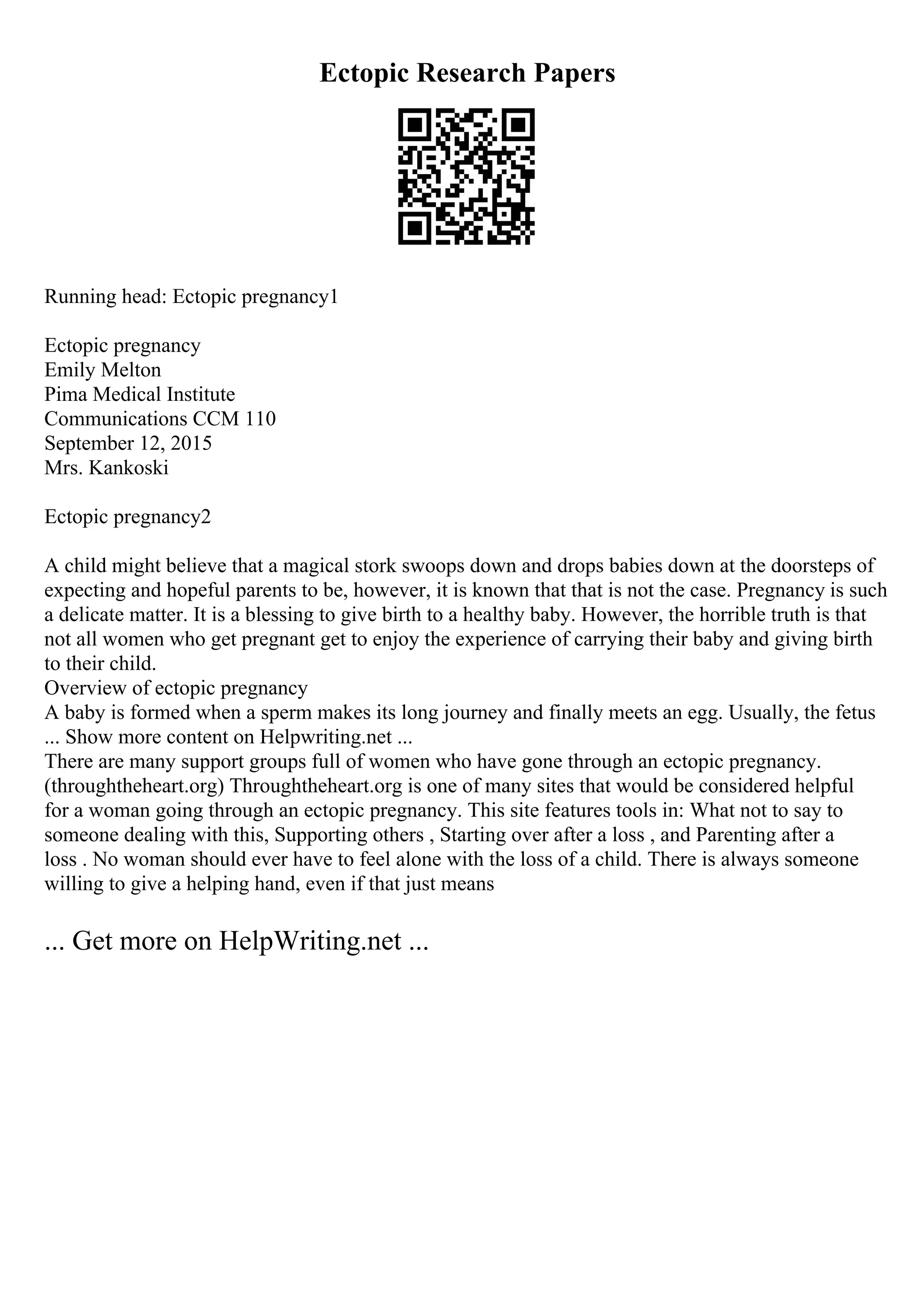 Ectopic Research Papers
Running head: Ectopic pregnancy1
Ectopic pregnancy
Emily Melton
Pima Medical Institute
Communications CCM 110
September 12, 2015
Mrs. Kankoski
Ectopic pregnancy2
A child might believe that a magical stork swoops down and drops babies down at the doorsteps of
expecting and hopeful parents to be, however, it is known that that is not the case. Pregnancy is such
a delicate matter. It is a blessing to give birth to a healthy baby. However, the horrible truth is that
not all women who get pregnant get to enjoy the experience of carrying their baby and giving birth
to their child.
Overview of ectopic pregnancy
A baby is formed when a sperm makes its long journey and finally meets an egg. Usually, the fetus
... Show more content on Helpwriting.net ...
There are many support groups full of women who have gone through an ectopic pregnancy.
(throughtheheart.org) Throughtheheart.org is one of many sites that would be considered helpful
for a woman going through an ectopic pregnancy. This site features tools in: What not to say to
someone dealing with this, Supporting others , Starting over after a loss , and Parenting after a
loss . No woman should ever have to feel alone with the loss of a child. There is always someone
willing to give a helping hand, even if that just means
... Get more on HelpWriting.net ...
 