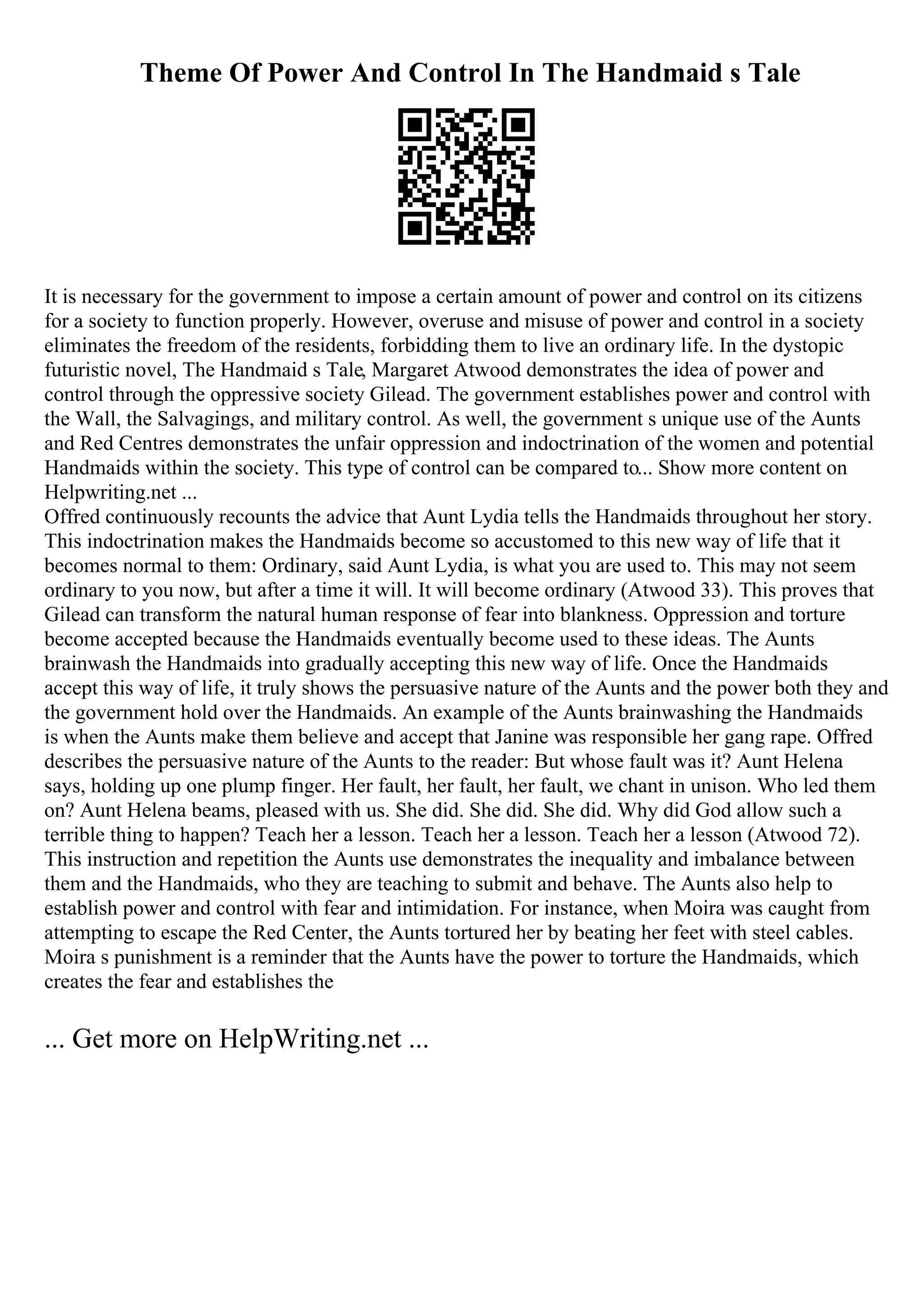 Theme Of Power And Control In The Handmaid s Tale
It is necessary for the government to impose a certain amount of power and control on its citizens
for a society to function properly. However, overuse and misuse of power and control in a society
eliminates the freedom of the residents, forbidding them to live an ordinary life. In the dystopic
futuristic novel, The Handmaid s Tale, Margaret Atwood demonstrates the idea of power and
control through the oppressive society Gilead. The government establishes power and control with
the Wall, the Salvagings, and military control. As well, the government s unique use of the Aunts
and Red Centres demonstrates the unfair oppression and indoctrination of the women and potential
Handmaids within the society. This type of control can be compared to... Show more content on
Helpwriting.net ...
Offred continuously recounts the advice that Aunt Lydia tells the Handmaids throughout her story.
This indoctrination makes the Handmaids become so accustomed to this new way of life that it
becomes normal to them: Ordinary, said Aunt Lydia, is what you are used to. This may not seem
ordinary to you now, but after a time it will. It will become ordinary (Atwood 33). This proves that
Gilead can transform the natural human response of fear into blankness. Oppression and torture
become accepted because the Handmaids eventually become used to these ideas. The Aunts
brainwash the Handmaids into gradually accepting this new way of life. Once the Handmaids
accept this way of life, it truly shows the persuasive nature of the Aunts and the power both they and
the government hold over the Handmaids. An example of the Aunts brainwashing the Handmaids
is when the Aunts make them believe and accept that Janine was responsible her gang rape. Offred
describes the persuasive nature of the Aunts to the reader: But whose fault was it? Aunt Helena
says, holding up one plump finger. Her fault, her fault, her fault, we chant in unison. Who led them
on? Aunt Helena beams, pleased with us. She did. She did. She did. Why did God allow such a
terrible thing to happen? Teach her a lesson. Teach her a lesson. Teach her a lesson (Atwood 72).
This instruction and repetition the Aunts use demonstrates the inequality and imbalance between
them and the Handmaids, who they are teaching to submit and behave. The Aunts also help to
establish power and control with fear and intimidation. For instance, when Moira was caught from
attempting to escape the Red Center, the Aunts tortured her by beating her feet with steel cables.
Moira s punishment is a reminder that the Aunts have the power to torture the Handmaids, which
creates the fear and establishes the
... Get more on HelpWriting.net ...
 