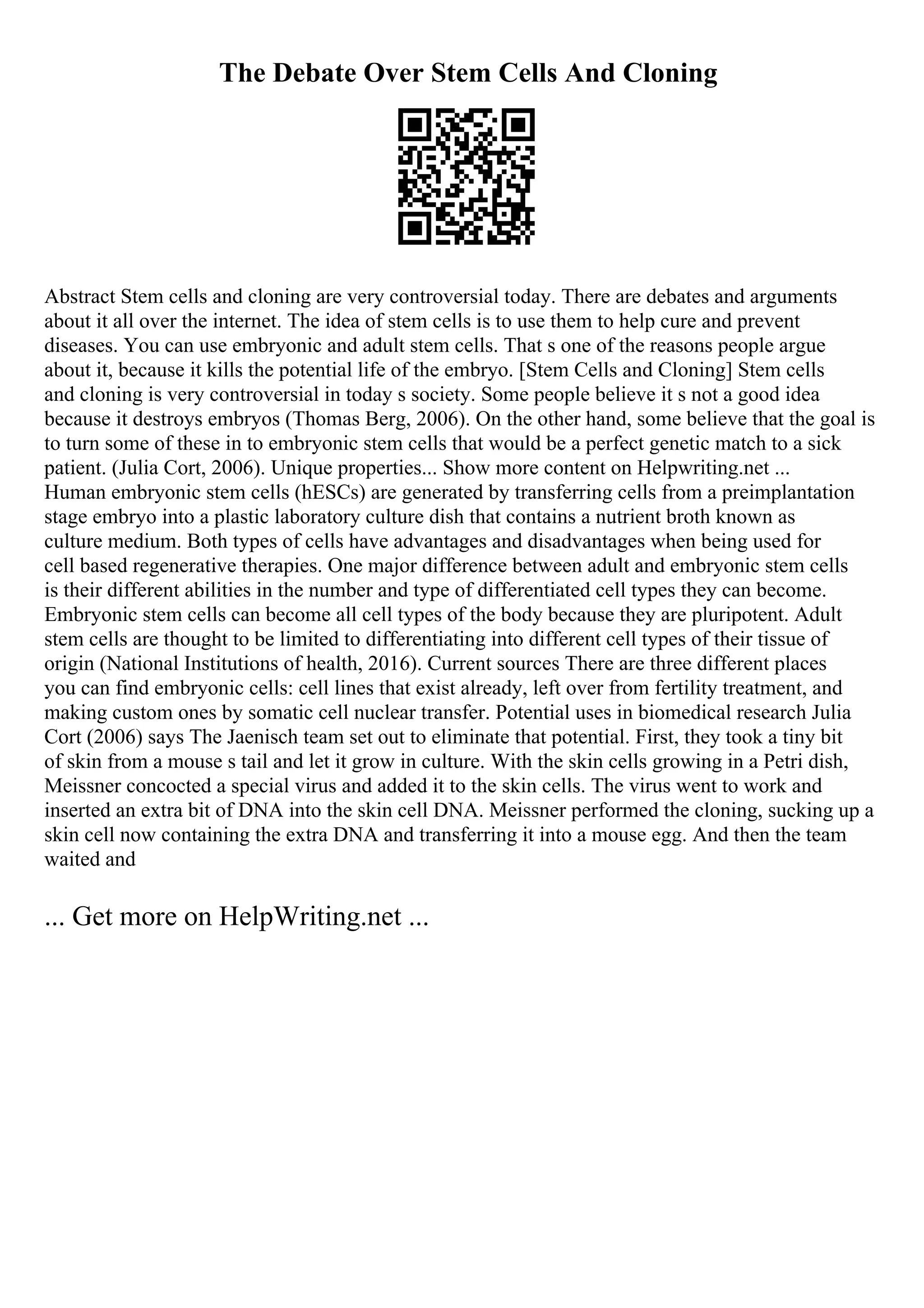 The Debate Over Stem Cells And Cloning
Abstract Stem cells and cloning are very controversial today. There are debates and arguments
about it all over the internet. The idea of stem cells is to use them to help cure and prevent
diseases. You can use embryonic and adult stem cells. That s one of the reasons people argue
about it, because it kills the potential life of the embryo. [Stem Cells and Cloning] Stem cells
and cloning is very controversial in today s society. Some people believe it s not a good idea
because it destroys embryos (Thomas Berg, 2006). On the other hand, some believe that the goal is
to turn some of these in to embryonic stem cells that would be a perfect genetic match to a sick
patient. (Julia Cort, 2006). Unique properties... Show more content on Helpwriting.net ...
Human embryonic stem cells (hESCs) are generated by transferring cells from a preimplantation
stage embryo into a plastic laboratory culture dish that contains a nutrient broth known as
culture medium. Both types of cells have advantages and disadvantages when being used for
cell based regenerative therapies. One major difference between adult and embryonic stem cells
is their different abilities in the number and type of differentiated cell types they can become.
Embryonic stem cells can become all cell types of the body because they are pluripotent. Adult
stem cells are thought to be limited to differentiating into different cell types of their tissue of
origin (National Institutions of health, 2016). Current sources There are three different places
you can find embryonic cells: cell lines that exist already, left over from fertility treatment, and
making custom ones by somatic cell nuclear transfer. Potential uses in biomedical research Julia
Cort (2006) says The Jaenisch team set out to eliminate that potential. First, they took a tiny bit
of skin from a mouse s tail and let it grow in culture. With the skin cells growing in a Petri dish,
Meissner concocted a special virus and added it to the skin cells. The virus went to work and
inserted an extra bit of DNA into the skin cell DNA. Meissner performed the cloning, sucking up a
skin cell now containing the extra DNA and transferring it into a mouse egg. And then the team
waited and
... Get more on HelpWriting.net ...
 
