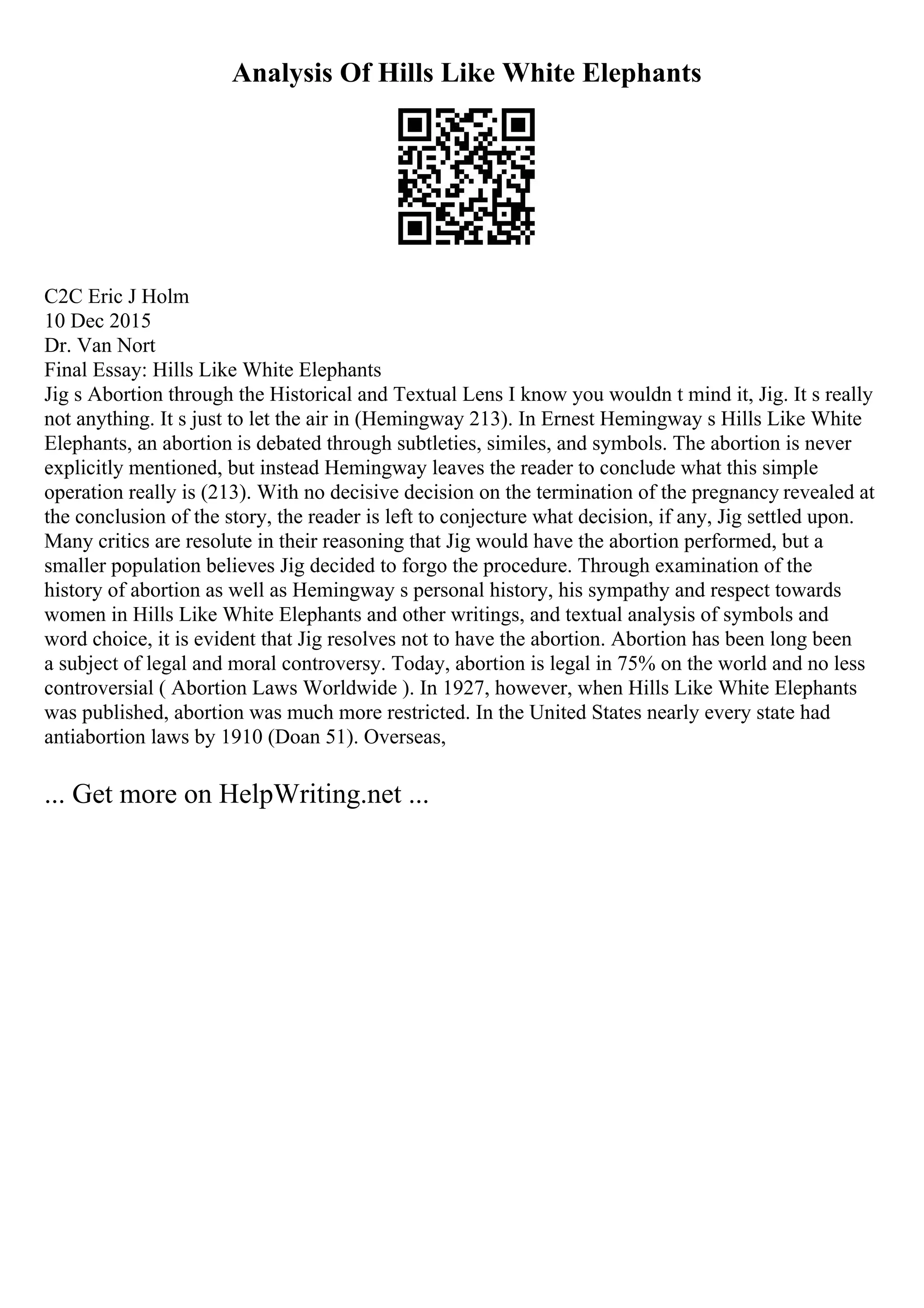Analysis Of Hills Like White Elephants
C2C Eric J Holm
10 Dec 2015
Dr. Van Nort
Final Essay: Hills Like White Elephants
Jig s Abortion through the Historical and Textual Lens I know you wouldn t mind it, Jig. It s really
not anything. It s just to let the air in (Hemingway 213). In Ernest Hemingway s Hills Like White
Elephants, an abortion is debated through subtleties, similes, and symbols. The abortion is never
explicitly mentioned, but instead Hemingway leaves the reader to conclude what this simple
operation really is (213). With no decisive decision on the termination of the pregnancy revealed at
the conclusion of the story, the reader is left to conjecture what decision, if any, Jig settled upon.
Many critics are resolute in their reasoning that Jig would have the abortion performed, but a
smaller population believes Jig decided to forgo the procedure. Through examination of the
history of abortion as well as Hemingway s personal history, his sympathy and respect towards
women in Hills Like White Elephants and other writings, and textual analysis of symbols and
word choice, it is evident that Jig resolves not to have the abortion. Abortion has been long been
a subject of legal and moral controversy. Today, abortion is legal in 75% on the world and no less
controversial ( Abortion Laws Worldwide ). In 1927, however, when Hills Like White Elephants
was published, abortion was much more restricted. In the United States nearly every state had
antiabortion laws by 1910 (Doan 51). Overseas,
... Get more on HelpWriting.net ...
 