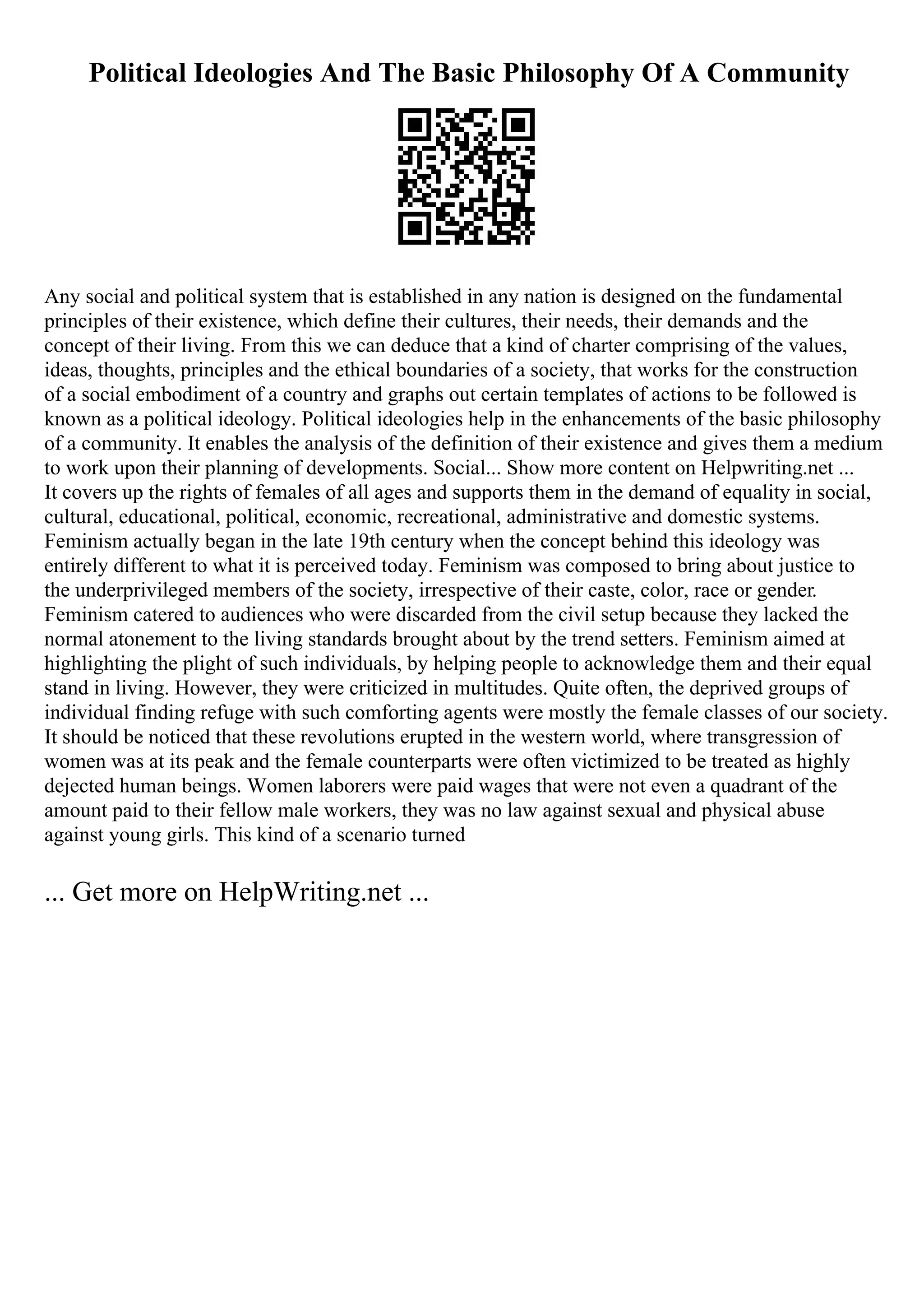 Political Ideologies And The Basic Philosophy Of A Community
Any social and political system that is established in any nation is designed on the fundamental
principles of their existence, which define their cultures, their needs, their demands and the
concept of their living. From this we can deduce that a kind of charter comprising of the values,
ideas, thoughts, principles and the ethical boundaries of a society, that works for the construction
of a social embodiment of a country and graphs out certain templates of actions to be followed is
known as a political ideology. Political ideologies help in the enhancements of the basic philosophy
of a community. It enables the analysis of the definition of their existence and gives them a medium
to work upon their planning of developments. Social... Show more content on Helpwriting.net ...
It covers up the rights of females of all ages and supports them in the demand of equality in social,
cultural, educational, political, economic, recreational, administrative and domestic systems.
Feminism actually began in the late 19th century when the concept behind this ideology was
entirely different to what it is perceived today. Feminism was composed to bring about justice to
the underprivileged members of the society, irrespective of their caste, color, race or gender.
Feminism catered to audiences who were discarded from the civil setup because they lacked the
normal atonement to the living standards brought about by the trend setters. Feminism aimed at
highlighting the plight of such individuals, by helping people to acknowledge them and their equal
stand in living. However, they were criticized in multitudes. Quite often, the deprived groups of
individual finding refuge with such comforting agents were mostly the female classes of our society.
It should be noticed that these revolutions erupted in the western world, where transgression of
women was at its peak and the female counterparts were often victimized to be treated as highly
dejected human beings. Women laborers were paid wages that were not even a quadrant of the
amount paid to their fellow male workers, they was no law against sexual and physical abuse
against young girls. This kind of a scenario turned
... Get more on HelpWriting.net ...
 