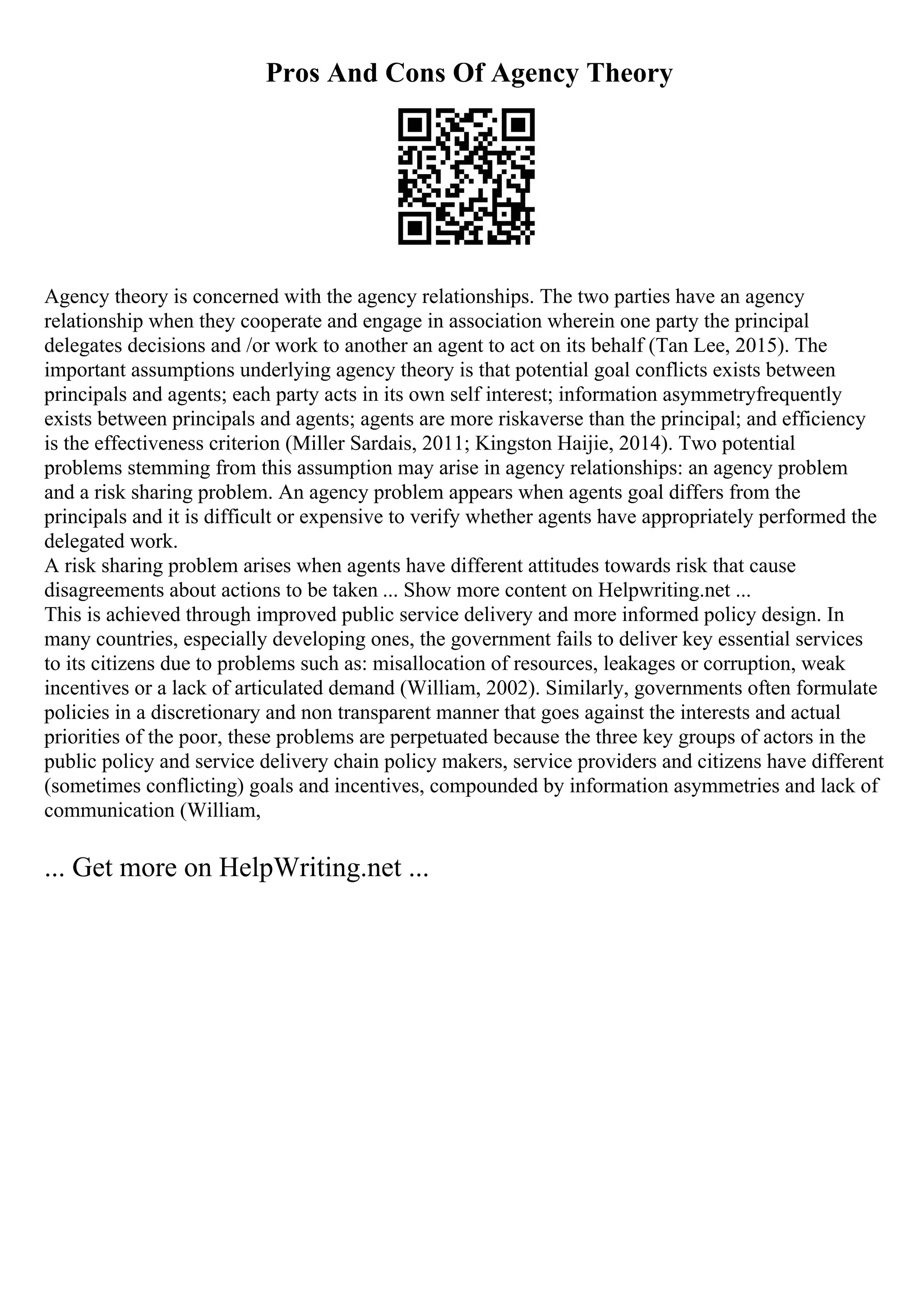 Pros And Cons Of Agency Theory
Agency theory is concerned with the agency relationships. The two parties have an agency
relationship when they cooperate and engage in association wherein one party the principal
delegates decisions and /or work to another an agent to act on its behalf (Tan Lee, 2015). The
important assumptions underlying agency theory is that potential goal conflicts exists between
principals and agents; each party acts in its own self interest; information asymmetryfrequently
exists between principals and agents; agents are more riskaverse than the principal; and efficiency
is the effectiveness criterion (Miller Sardais, 2011; Kingston Haijie, 2014). Two potential
problems stemming from this assumption may arise in agency relationships: an agency problem
and a risk sharing problem. An agency problem appears when agents goal differs from the
principals and it is difficult or expensive to verify whether agents have appropriately performed the
delegated work.
A risk sharing problem arises when agents have different attitudes towards risk that cause
disagreements about actions to be taken ... Show more content on Helpwriting.net ...
This is achieved through improved public service delivery and more informed policy design. In
many countries, especially developing ones, the government fails to deliver key essential services
to its citizens due to problems such as: misallocation of resources, leakages or corruption, weak
incentives or a lack of articulated demand (William, 2002). Similarly, governments often formulate
policies in a discretionary and non transparent manner that goes against the interests and actual
priorities of the poor, these problems are perpetuated because the three key groups of actors in the
public policy and service delivery chain policy makers, service providers and citizens have different
(sometimes conflicting) goals and incentives, compounded by information asymmetries and lack of
communication (William,
... Get more on HelpWriting.net ...
 