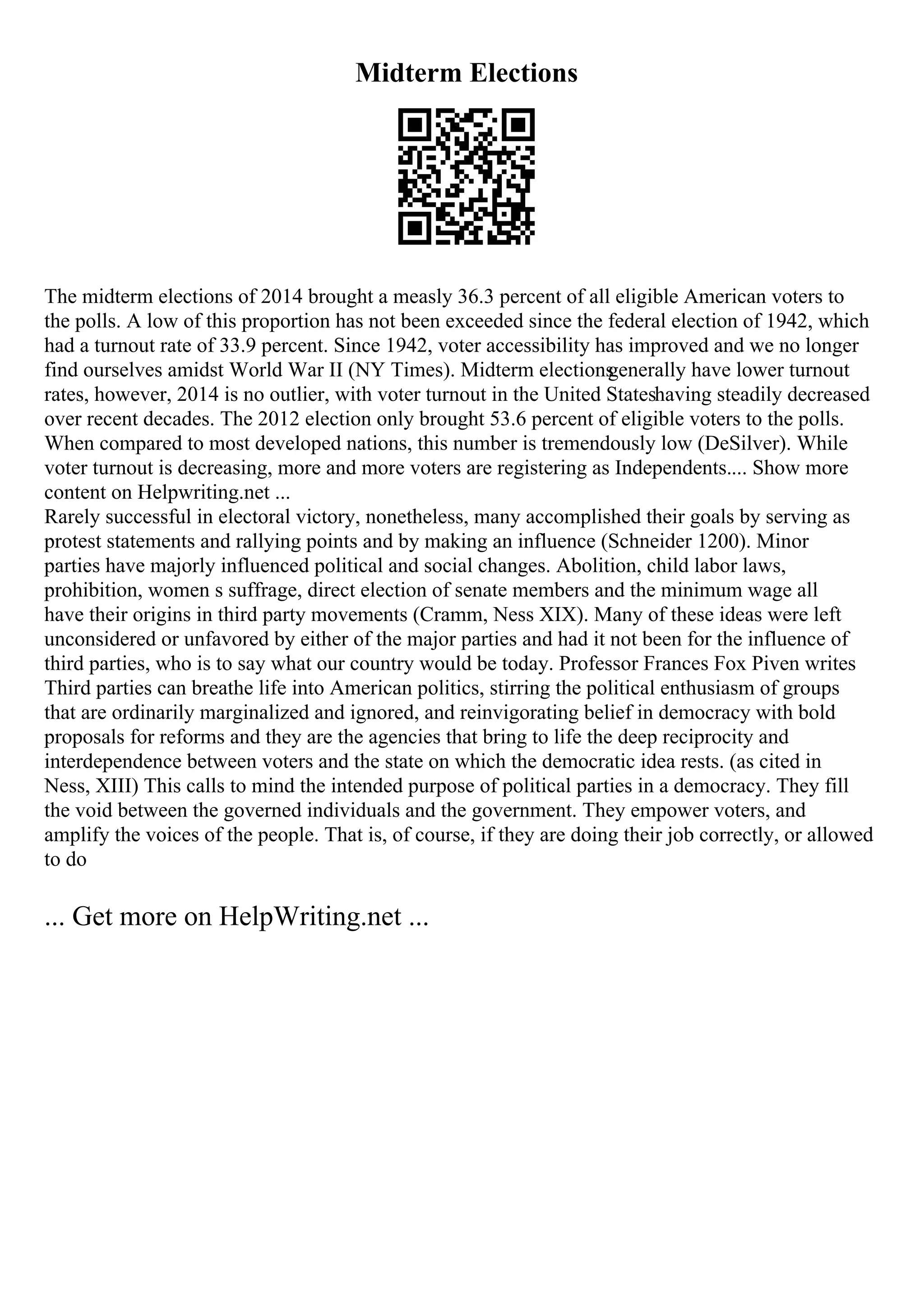 Midterm Elections
The midterm elections of 2014 brought a measly 36.3 percent of all eligible American voters to
the polls. A low of this proportion has not been exceeded since the federal election of 1942, which
had a turnout rate of 33.9 percent. Since 1942, voter accessibility has improved and we no longer
find ourselves amidst World War II (NY Times). Midterm elections
generally have lower turnout
rates, however, 2014 is no outlier, with voter turnout in the United Stateshaving steadily decreased
over recent decades. The 2012 election only brought 53.6 percent of eligible voters to the polls.
When compared to most developed nations, this number is tremendously low (DeSilver). While
voter turnout is decreasing, more and more voters are registering as Independents.... Show more
content on Helpwriting.net ...
Rarely successful in electoral victory, nonetheless, many accomplished their goals by serving as
protest statements and rallying points and by making an influence (Schneider 1200). Minor
parties have majorly influenced political and social changes. Abolition, child labor laws,
prohibition, women s suffrage, direct election of senate members and the minimum wage all
have their origins in third party movements (Cramm, Ness XIX). Many of these ideas were left
unconsidered or unfavored by either of the major parties and had it not been for the influence of
third parties, who is to say what our country would be today. Professor Frances Fox Piven writes
Third parties can breathe life into American politics, stirring the political enthusiasm of groups
that are ordinarily marginalized and ignored, and reinvigorating belief in democracy with bold
proposals for reforms and they are the agencies that bring to life the deep reciprocity and
interdependence between voters and the state on which the democratic idea rests. (as cited in
Ness, XIII) This calls to mind the intended purpose of political parties in a democracy. They fill
the void between the governed individuals and the government. They empower voters, and
amplify the voices of the people. That is, of course, if they are doing their job correctly, or allowed
to do
... Get more on HelpWriting.net ...
 
