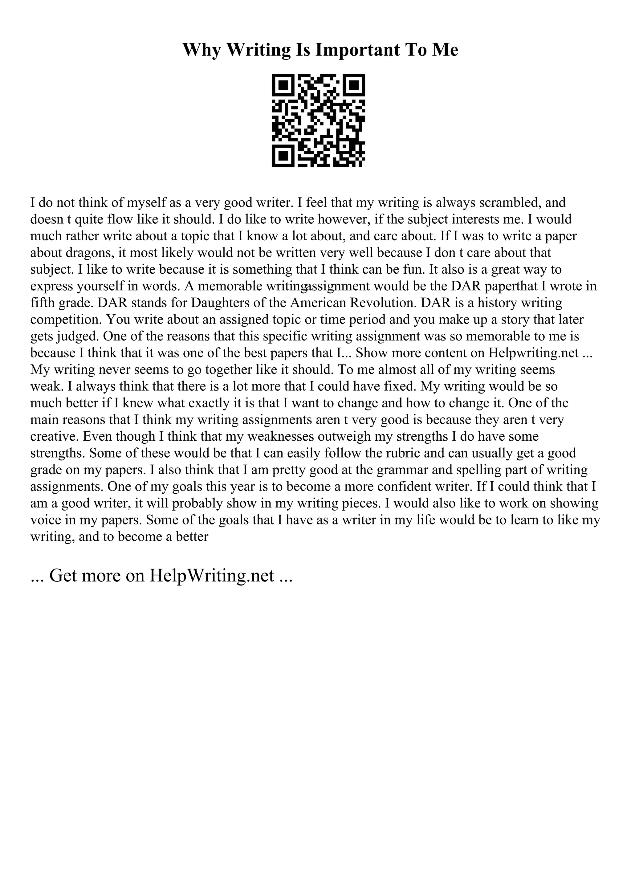 Why Writing Is Important To Me
I do not think of myself as a very good writer. I feel that my writing is always scrambled, and
doesn t quite flow like it should. I do like to write however, if the subject interests me. I would
much rather write about a topic that I know a lot about, and care about. If I was to write a paper
about dragons, it most likely would not be written very well because I don t care about that
subject. I like to write because it is something that I think can be fun. It also is a great way to
express yourself in words. A memorable writingassignment would be the DAR paperthat I wrote in
fifth grade. DAR stands for Daughters of the American Revolution. DAR is a history writing
competition. You write about an assigned topic or time period and you make up a story that later
gets judged. One of the reasons that this specific writing assignment was so memorable to me is
because I think that it was one of the best papers that I... Show more content on Helpwriting.net ...
My writing never seems to go together like it should. To me almost all of my writing seems
weak. I always think that there is a lot more that I could have fixed. My writing would be so
much better if I knew what exactly it is that I want to change and how to change it. One of the
main reasons that I think my writing assignments aren t very good is because they aren t very
creative. Even though I think that my weaknesses outweigh my strengths I do have some
strengths. Some of these would be that I can easily follow the rubric and can usually get a good
grade on my papers. I also think that I am pretty good at the grammar and spelling part of writing
assignments. One of my goals this year is to become a more confident writer. If I could think that I
am a good writer, it will probably show in my writing pieces. I would also like to work on showing
voice in my papers. Some of the goals that I have as a writer in my life would be to learn to like my
writing, and to become a better
... Get more on HelpWriting.net ...
 