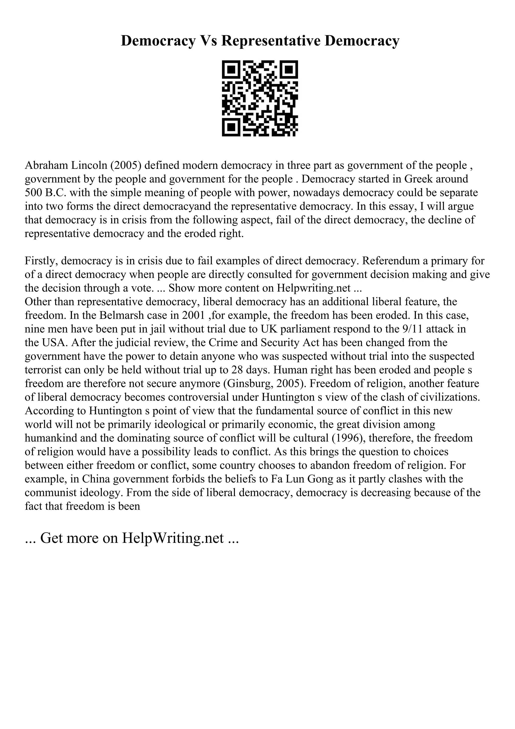 Democracy Vs Representative Democracy
Abraham Lincoln (2005) defined modern democracy in three part as government of the people ,
government by the people and government for the people . Democracy started in Greek around
500 B.C. with the simple meaning of people with power, nowadays democracy could be separate
into two forms the direct democracyand the representative democracy. In this essay, I will argue
that democracy is in crisis from the following aspect, fail of the direct democracy, the decline of
representative democracy and the eroded right.
Firstly, democracy is in crisis due to fail examples of direct democracy. Referendum a primary for
of a direct democracy when people are directly consulted for government decision making and give
the decision through a vote. ... Show more content on Helpwriting.net ...
Other than representative democracy, liberal democracy has an additional liberal feature, the
freedom. In the Belmarsh case in 2001 ,for example, the freedom has been eroded. In this case,
nine men have been put in jail without trial due to UK parliament respond to the 9/11 attack in
the USA. After the judicial review, the Crime and Security Act has been changed from the
government have the power to detain anyone who was suspected without trial into the suspected
terrorist can only be held without trial up to 28 days. Human right has been eroded and people s
freedom are therefore not secure anymore (Ginsburg, 2005). Freedom of religion, another feature
of liberal democracy becomes controversial under Huntington s view of the clash of civilizations.
According to Huntington s point of view that the fundamental source of conflict in this new
world will not be primarily ideological or primarily economic, the great division among
humankind and the dominating source of conflict will be cultural (1996), therefore, the freedom
of religion would have a possibility leads to conflict. As this brings the question to choices
between either freedom or conflict, some country chooses to abandon freedom of religion. For
example, in China government forbids the beliefs to Fa Lun Gong as it partly clashes with the
communist ideology. From the side of liberal democracy, democracy is decreasing because of the
fact that freedom is been
... Get more on HelpWriting.net ...
 