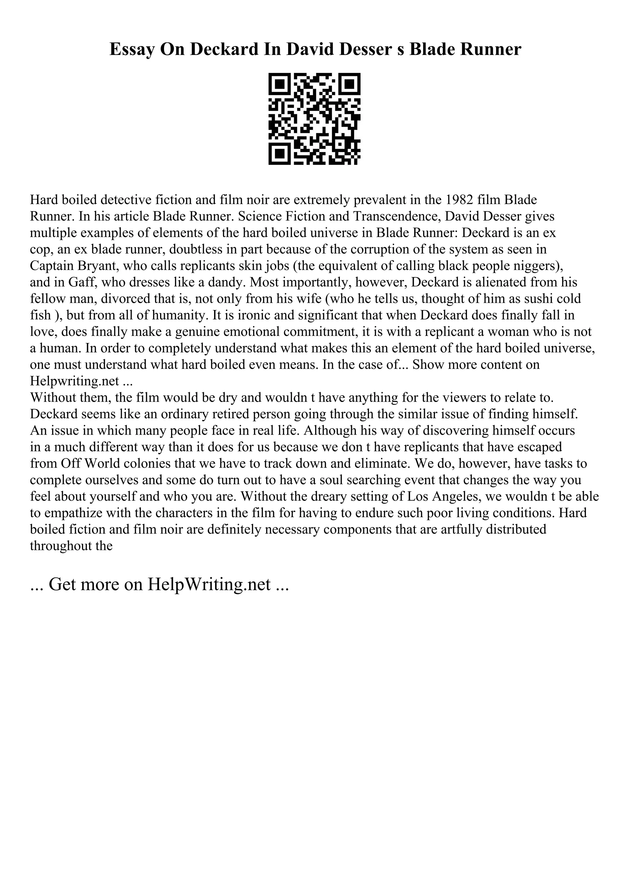 Essay On Deckard In David Desser s Blade Runner
Hard boiled detective fiction and film noir are extremely prevalent in the 1982 film Blade
Runner. In his article Blade Runner. Science Fiction and Transcendence, David Desser gives
multiple examples of elements of the hard boiled universe in Blade Runner: Deckard is an ex
cop, an ex blade runner, doubtless in part because of the corruption of the system as seen in
Captain Bryant, who calls replicants skin jobs (the equivalent of calling black people niggers),
and in Gaff, who dresses like a dandy. Most importantly, however, Deckard is alienated from his
fellow man, divorced that is, not only from his wife (who he tells us, thought of him as sushi cold
fish ), but from all of humanity. It is ironic and significant that when Deckard does finally fall in
love, does finally make a genuine emotional commitment, it is with a replicant a woman who is not
a human. In order to completely understand what makes this an element of the hard boiled universe,
one must understand what hard boiled even means. In the case of... Show more content on
Helpwriting.net ...
Without them, the film would be dry and wouldn t have anything for the viewers to relate to.
Deckard seems like an ordinary retired person going through the similar issue of finding himself.
An issue in which many people face in real life. Although his way of discovering himself occurs
in a much different way than it does for us because we don t have replicants that have escaped
from Off World colonies that we have to track down and eliminate. We do, however, have tasks to
complete ourselves and some do turn out to have a soul searching event that changes the way you
feel about yourself and who you are. Without the dreary setting of Los Angeles, we wouldn t be able
to empathize with the characters in the film for having to endure such poor living conditions. Hard
boiled fiction and film noir are definitely necessary components that are artfully distributed
throughout the
... Get more on HelpWriting.net ...
 