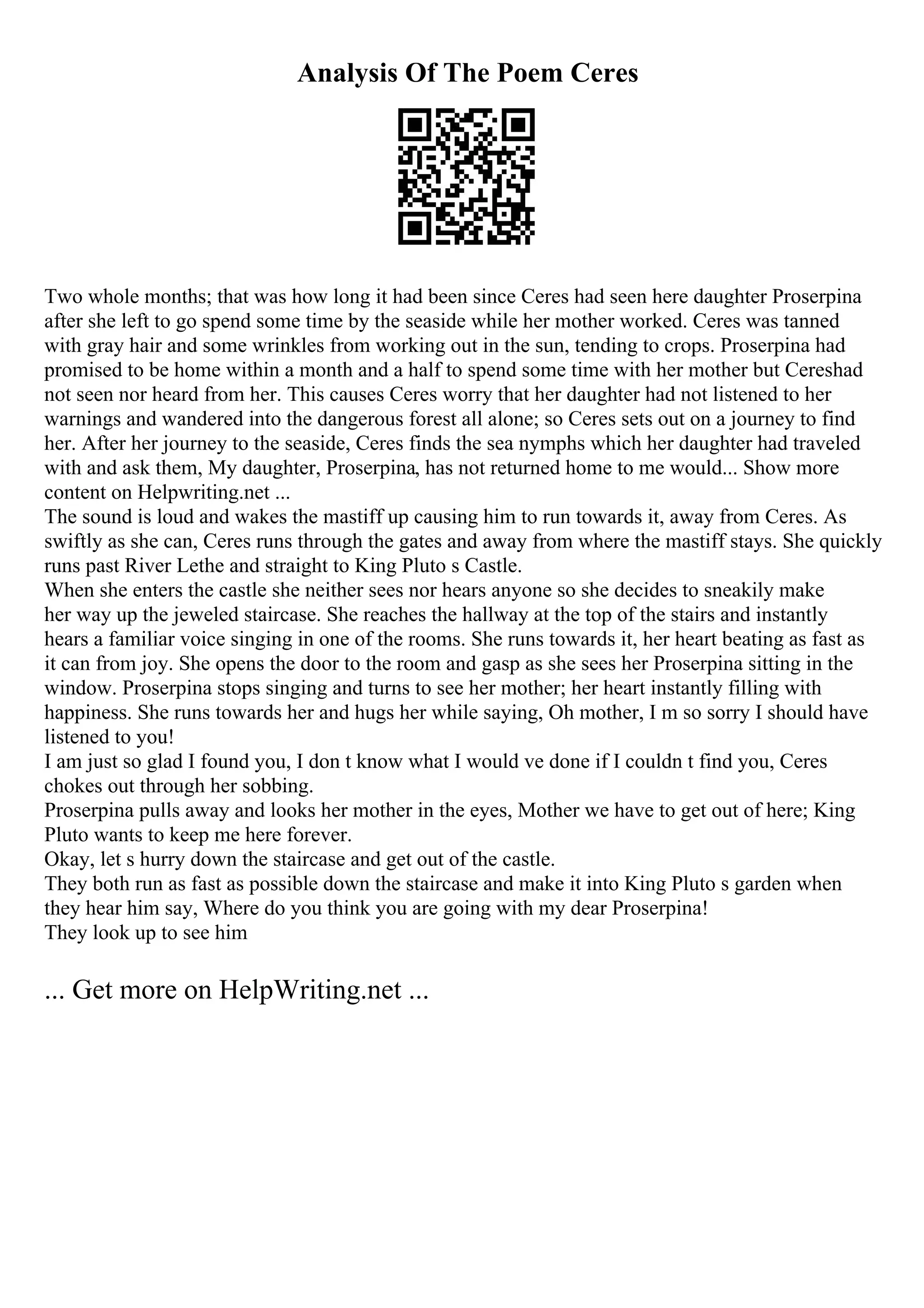 Analysis Of The Poem Ceres
Two whole months; that was how long it had been since Ceres had seen here daughter Proserpina
after she left to go spend some time by the seaside while her mother worked. Ceres was tanned
with gray hair and some wrinkles from working out in the sun, tending to crops. Proserpina had
promised to be home within a month and a half to spend some time with her mother but Cereshad
not seen nor heard from her. This causes Ceres worry that her daughter had not listened to her
warnings and wandered into the dangerous forest all alone; so Ceres sets out on a journey to find
her. After her journey to the seaside, Ceres finds the sea nymphs which her daughter had traveled
with and ask them, My daughter, Proserpina, has not returned home to me would... Show more
content on Helpwriting.net ...
The sound is loud and wakes the mastiff up causing him to run towards it, away from Ceres. As
swiftly as she can, Ceres runs through the gates and away from where the mastiff stays. She quickly
runs past River Lethe and straight to King Pluto s Castle.
When she enters the castle she neither sees nor hears anyone so she decides to sneakily make
her way up the jeweled staircase. She reaches the hallway at the top of the stairs and instantly
hears a familiar voice singing in one of the rooms. She runs towards it, her heart beating as fast as
it can from joy. She opens the door to the room and gasp as she sees her Proserpina sitting in the
window. Proserpina stops singing and turns to see her mother; her heart instantly filling with
happiness. She runs towards her and hugs her while saying, Oh mother, I m so sorry I should have
listened to you!
I am just so glad I found you, I don t know what I would ve done if I couldn t find you, Ceres
chokes out through her sobbing.
Proserpina pulls away and looks her mother in the eyes, Mother we have to get out of here; King
Pluto wants to keep me here forever.
Okay, let s hurry down the staircase and get out of the castle.
They both run as fast as possible down the staircase and make it into King Pluto s garden when
they hear him say, Where do you think you are going with my dear Proserpina!
They look up to see him
... Get more on HelpWriting.net ...
 