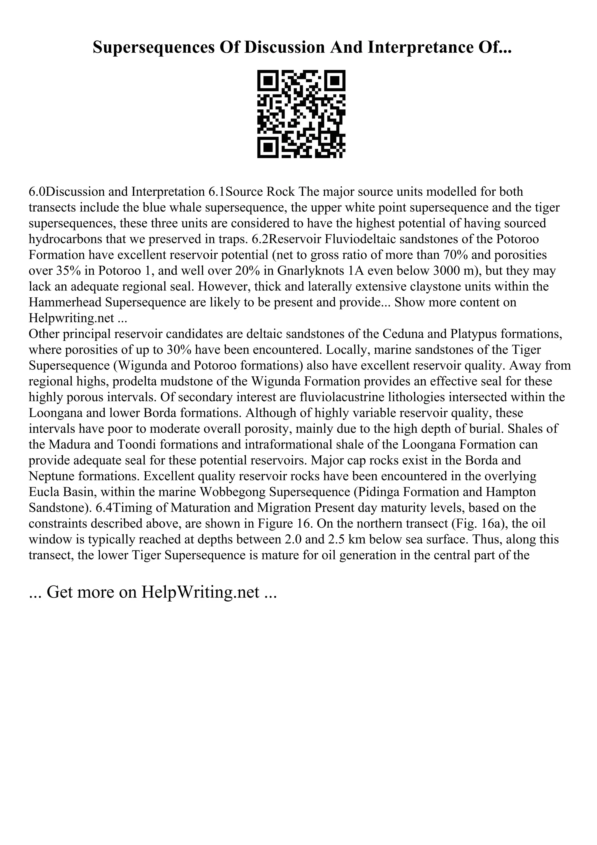Supersequences Of Discussion And Interpretance Of...
6.0Discussion and Interpretation 6.1Source Rock The major source units modelled for both
transects include the blue whale supersequence, the upper white point supersequence and the tiger
supersequences, these three units are considered to have the highest potential of having sourced
hydrocarbons that we preserved in traps. 6.2Reservoir Fluviodeltaic sandstones of the Potoroo
Formation have excellent reservoir potential (net to gross ratio of more than 70% and porosities
over 35% in Potoroo 1, and well over 20% in Gnarlyknots 1A even below 3000 m), but they may
lack an adequate regional seal. However, thick and laterally extensive claystone units within the
Hammerhead Supersequence are likely to be present and provide... Show more content on
Helpwriting.net ...
Other principal reservoir candidates are deltaic sandstones of the Ceduna and Platypus formations,
where porosities of up to 30% have been encountered. Locally, marine sandstones of the Tiger
Supersequence (Wigunda and Potoroo formations) also have excellent reservoir quality. Away from
regional highs, prodelta mudstone of the Wigunda Formation provides an effective seal for these
highly porous intervals. Of secondary interest are fluviolacustrine lithologies intersected within the
Loongana and lower Borda formations. Although of highly variable reservoir quality, these
intervals have poor to moderate overall porosity, mainly due to the high depth of burial. Shales of
the Madura and Toondi formations and intraformational shale of the Loongana Formation can
provide adequate seal for these potential reservoirs. Major cap rocks exist in the Borda and
Neptune formations. Excellent quality reservoir rocks have been encountered in the overlying
Eucla Basin, within the marine Wobbegong Supersequence (Pidinga Formation and Hampton
Sandstone). 6.4Timing of Maturation and Migration Present day maturity levels, based on the
constraints described above, are shown in Figure 16. On the northern transect (Fig. 16a), the oil
window is typically reached at depths between 2.0 and 2.5 km below sea surface. Thus, along this
transect, the lower Tiger Supersequence is mature for oil generation in the central part of the
... Get more on HelpWriting.net ...
 