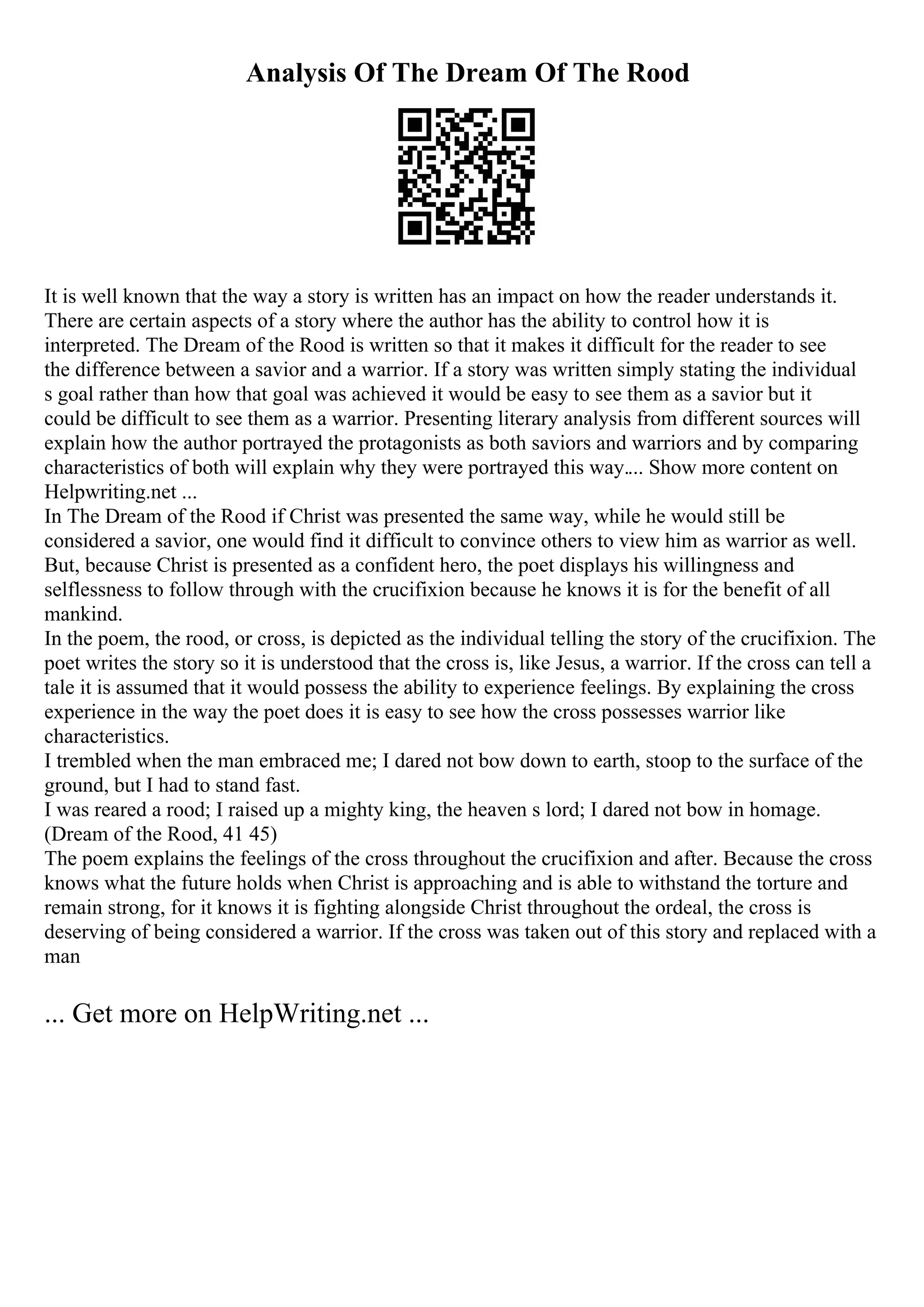 Analysis Of The Dream Of The Rood
It is well known that the way a story is written has an impact on how the reader understands it.
There are certain aspects of a story where the author has the ability to control how it is
interpreted. The Dream of the Rood is written so that it makes it difficult for the reader to see
the difference between a savior and a warrior. If a story was written simply stating the individual
s goal rather than how that goal was achieved it would be easy to see them as a savior but it
could be difficult to see them as a warrior. Presenting literary analysis from different sources will
explain how the author portrayed the protagonists as both saviors and warriors and by comparing
characteristics of both will explain why they were portrayed this way.... Show more content on
Helpwriting.net ...
In The Dream of the Rood if Christ was presented the same way, while he would still be
considered a savior, one would find it difficult to convince others to view him as warrior as well.
But, because Christ is presented as a confident hero, the poet displays his willingness and
selflessness to follow through with the crucifixion because he knows it is for the benefit of all
mankind.
In the poem, the rood, or cross, is depicted as the individual telling the story of the crucifixion. The
poet writes the story so it is understood that the cross is, like Jesus, a warrior. If the cross can tell a
tale it is assumed that it would possess the ability to experience feelings. By explaining the cross
experience in the way the poet does it is easy to see how the cross possesses warrior like
characteristics.
I trembled when the man embraced me; I dared not bow down to earth, stoop to the surface of the
ground, but I had to stand fast.
I was reared a rood; I raised up a mighty king, the heaven s lord; I dared not bow in homage.
(Dream of the Rood, 41 45)
The poem explains the feelings of the cross throughout the crucifixion and after. Because the cross
knows what the future holds when Christ is approaching and is able to withstand the torture and
remain strong, for it knows it is fighting alongside Christ throughout the ordeal, the cross is
deserving of being considered a warrior. If the cross was taken out of this story and replaced with a
man
... Get more on HelpWriting.net ...
 