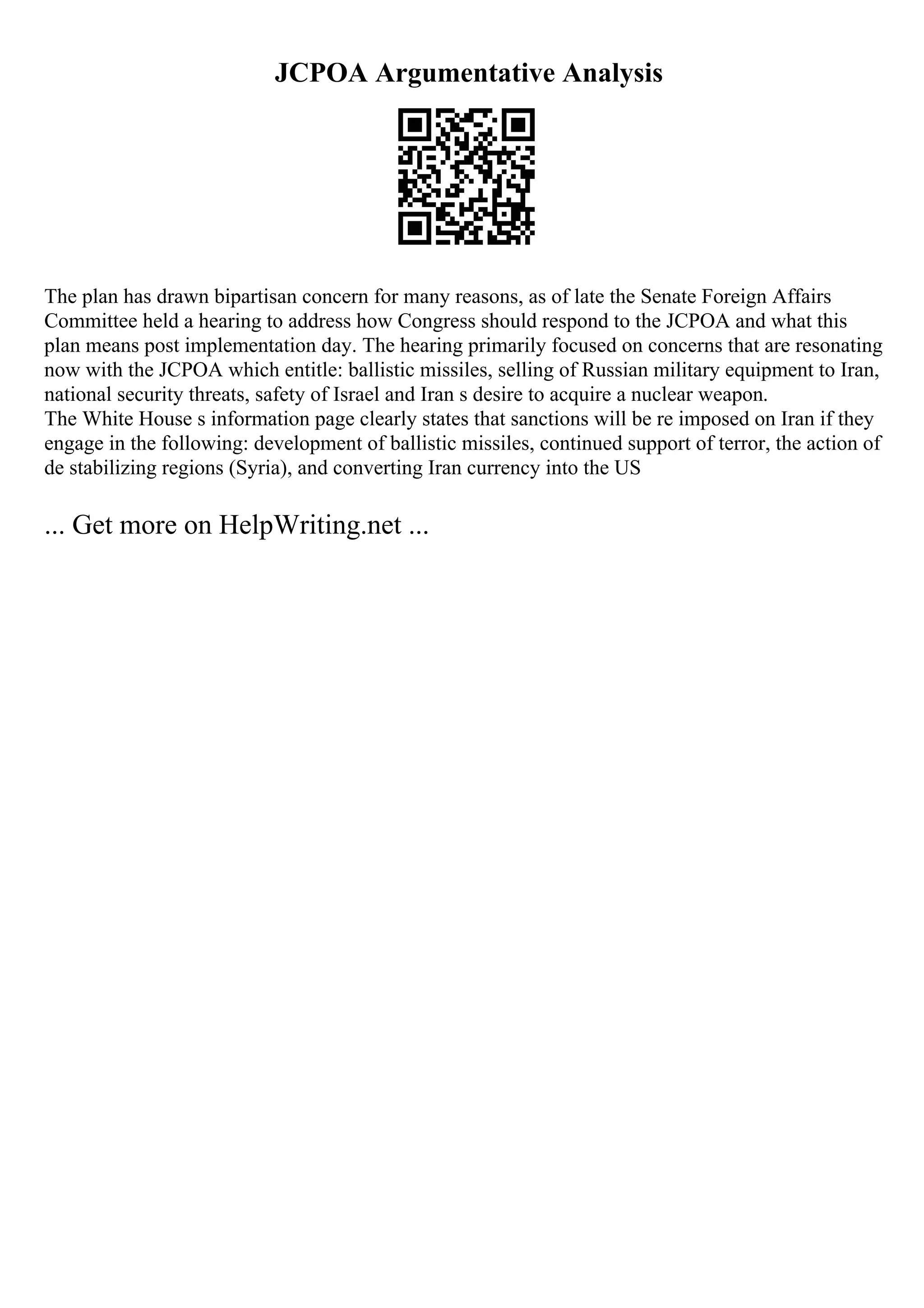 JCPOA Argumentative Analysis
The plan has drawn bipartisan concern for many reasons, as of late the Senate Foreign Affairs
Committee held a hearing to address how Congress should respond to the JCPOA and what this
plan means post implementation day. The hearing primarily focused on concerns that are resonating
now with the JCPOA which entitle: ballistic missiles, selling of Russian military equipment to Iran,
national security threats, safety of Israel and Iran s desire to acquire a nuclear weapon.
The White House s information page clearly states that sanctions will be re imposed on Iran if they
engage in the following: development of ballistic missiles, continued support of terror, the action of
de stabilizing regions (Syria), and converting Iran currency into the US
... Get more on HelpWriting.net ...
 