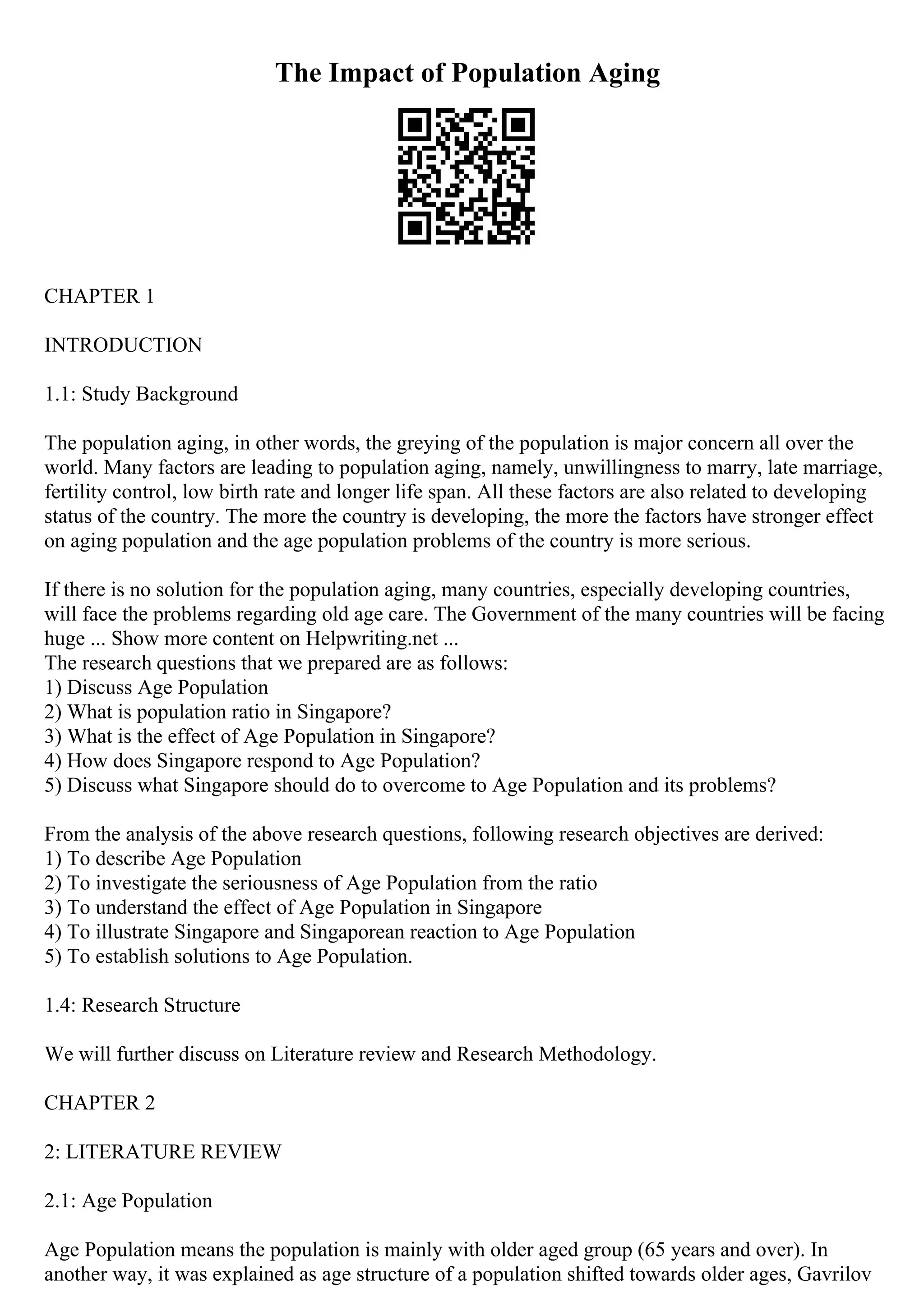 The Impact of Population Aging
CHAPTER 1
INTRODUCTION
1.1: Study Background
The population aging, in other words, the greying of the population is major concern all over the
world. Many factors are leading to population aging, namely, unwillingness to marry, late marriage,
fertility control, low birth rate and longer life span. All these factors are also related to developing
status of the country. The more the country is developing, the more the factors have stronger effect
on aging population and the age population problems of the country is more serious.
If there is no solution for the population aging, many countries, especially developing countries,
will face the problems regarding old age care. The Government of the many countries will be facing
huge ... Show more content on Helpwriting.net ...
The research questions that we prepared are as follows:
1) Discuss Age Population
2) What is population ratio in Singapore?
3) What is the effect of Age Population in Singapore?
4) How does Singapore respond to Age Population?
5) Discuss what Singapore should do to overcome to Age Population and its problems?
From the analysis of the above research questions, following research objectives are derived:
1) To describe Age Population
2) To investigate the seriousness of Age Population from the ratio
3) To understand the effect of Age Population in Singapore
4) To illustrate Singapore and Singaporean reaction to Age Population
5) To establish solutions to Age Population.
1.4: Research Structure
We will further discuss on Literature review and Research Methodology.
CHAPTER 2
2: LITERATURE REVIEW
2.1: Age Population
Age Population means the population is mainly with older aged group (65 years and over). In
another way, it was explained as age structure of a population shifted towards older ages, Gavrilov
 
