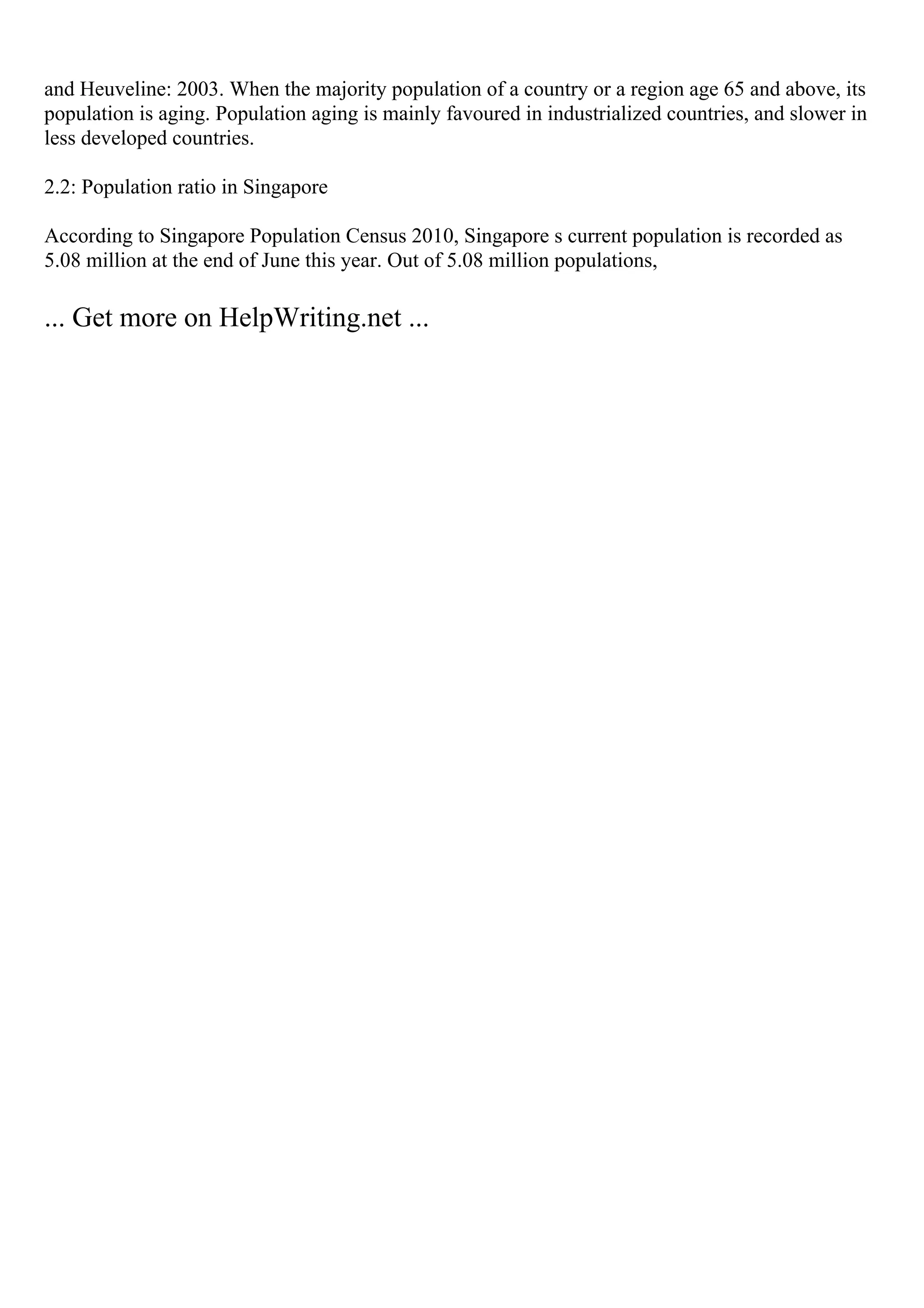 and Heuveline: 2003. When the majority population of a country or a region age 65 and above, its
population is aging. Population aging is mainly favoured in industrialized countries, and slower in
less developed countries.
2.2: Population ratio in Singapore
According to Singapore Population Census 2010, Singapore s current population is recorded as
5.08 million at the end of June this year. Out of 5.08 million populations,
... Get more on HelpWriting.net ...
 