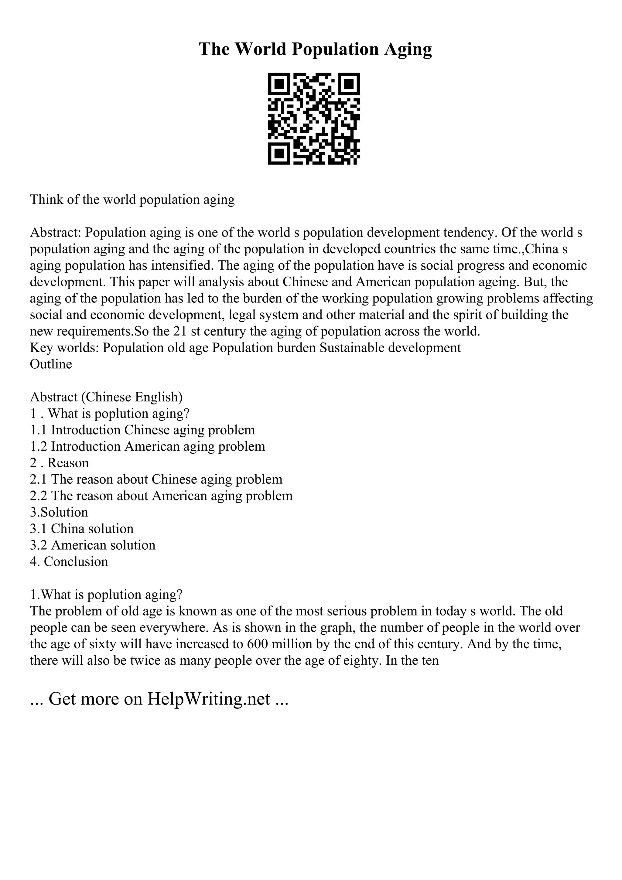 The World Population Aging
Think of the world population aging
Abstract: Population aging is one of the world s population development tendency. Of the world s
population aging and the aging of the population in developed countries the same time.,China s
aging population has intensified. The aging of the population have is social progress and economic
development. This paper will analysis about Chinese and American population ageing. But, the
aging of the population has led to the burden of the working population growing problems affecting
social and economic development, legal system and other material and the spirit of building the
new requirements.So the 21 st century the aging of population across the world.
Key worlds: Population old age Population burden Sustainable development
Outline
Abstract (Chinese English)
1 . What is poplution aging?
1.1 Introduction Chinese aging problem
1.2 Introduction American aging problem
2 . Reason
2.1 The reason about Chinese aging problem
2.2 The reason about American aging problem
3.Solution
3.1 China solution
3.2 American solution
4. Conclusion
1.What is poplution aging?
The problem of old age is known as one of the most serious problem in today s world. The old
people can be seen everywhere. As is shown in the graph, the number of people in the world over
the age of sixty will have increased to 600 million by the end of this century. And by the time,
there will also be twice as many people over the age of eighty. In the ten
... Get more on HelpWriting.net ...
 