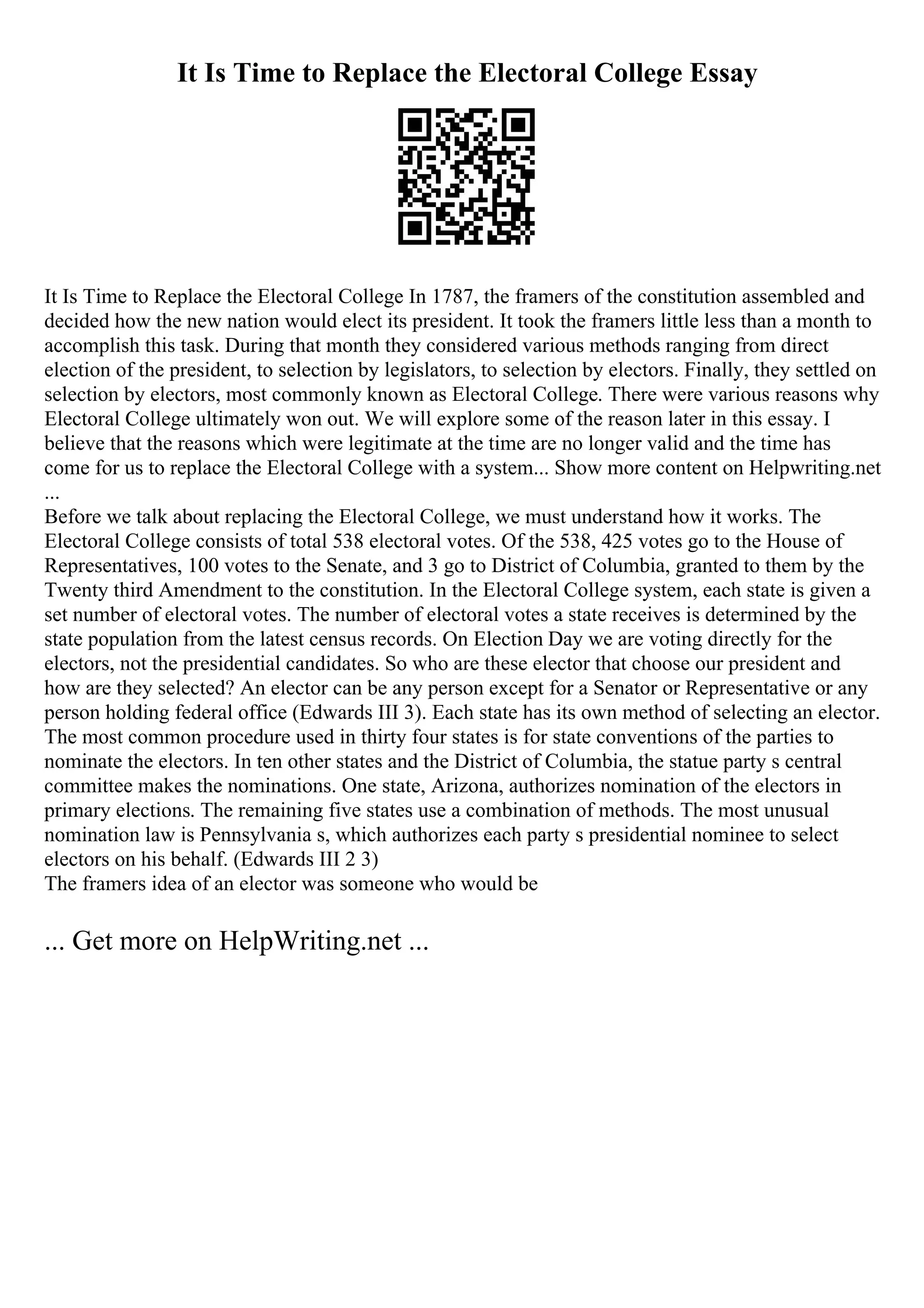 It Is Time to Replace the Electoral College Essay
It Is Time to Replace the Electoral College In 1787, the framers of the constitution assembled and
decided how the new nation would elect its president. It took the framers little less than a month to
accomplish this task. During that month they considered various methods ranging from direct
election of the president, to selection by legislators, to selection by electors. Finally, they settled on
selection by electors, most commonly known as Electoral College. There were various reasons why
Electoral College ultimately won out. We will explore some of the reason later in this essay. I
believe that the reasons which were legitimate at the time are no longer valid and the time has
come for us to replace the Electoral College with a system... Show more content on Helpwriting.net
...
Before we talk about replacing the Electoral College, we must understand how it works. The
Electoral College consists of total 538 electoral votes. Of the 538, 425 votes go to the House of
Representatives, 100 votes to the Senate, and 3 go to District of Columbia, granted to them by the
Twenty third Amendment to the constitution. In the Electoral College system, each state is given a
set number of electoral votes. The number of electoral votes a state receives is determined by the
state population from the latest census records. On Election Day we are voting directly for the
electors, not the presidential candidates. So who are these elector that choose our president and
how are they selected? An elector can be any person except for a Senator or Representative or any
person holding federal office (Edwards III 3). Each state has its own method of selecting an elector.
The most common procedure used in thirty four states is for state conventions of the parties to
nominate the electors. In ten other states and the District of Columbia, the statue party s central
committee makes the nominations. One state, Arizona, authorizes nomination of the electors in
primary elections. The remaining five states use a combination of methods. The most unusual
nomination law is Pennsylvania s, which authorizes each party s presidential nominee to select
electors on his behalf. (Edwards III 2 3)
The framers idea of an elector was someone who would be
... Get more on HelpWriting.net ...
 