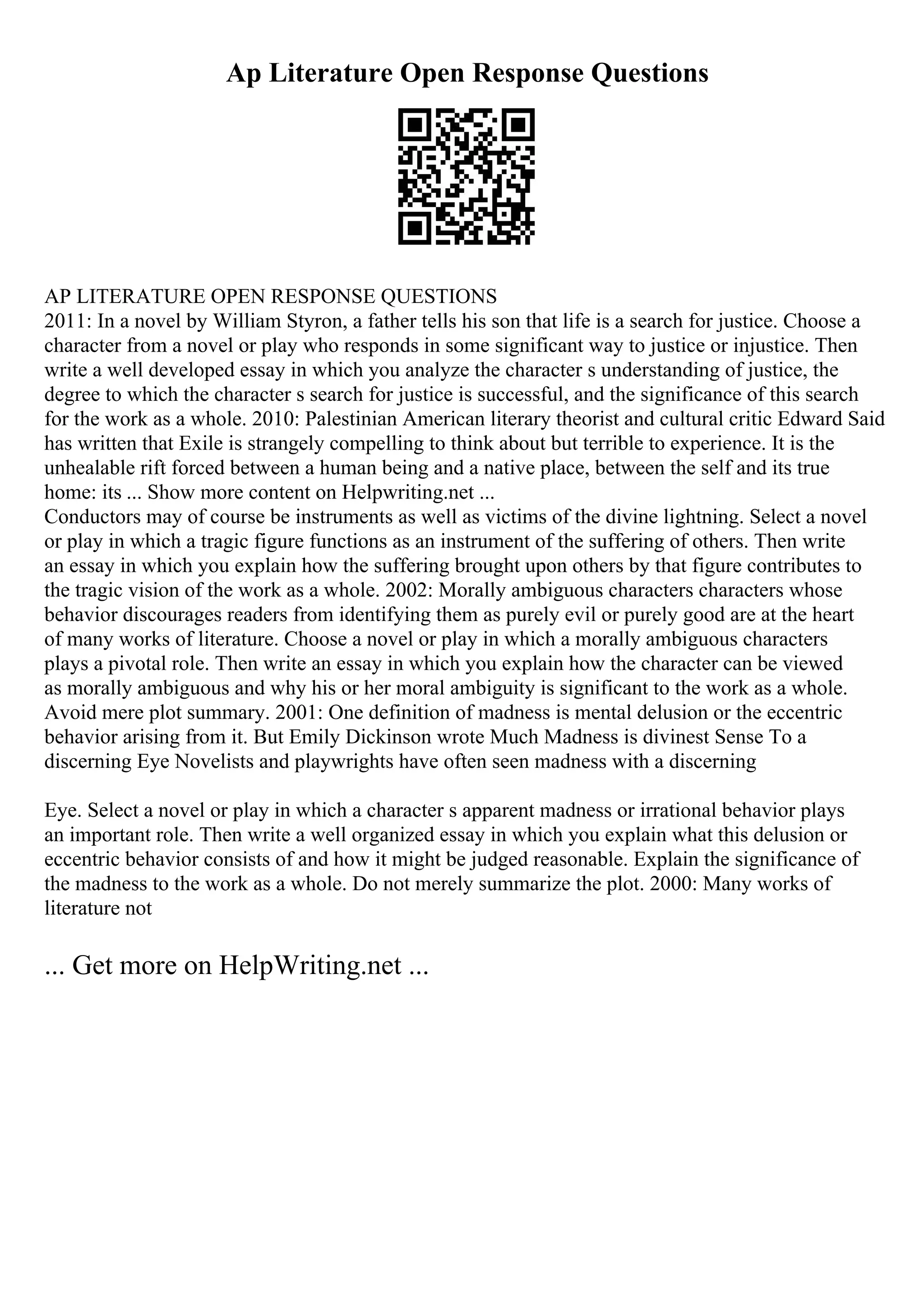 Ap Literature Open Response Questions
AP LITERATURE OPEN RESPONSE QUESTIONS
2011: In a novel by William Styron, a father tells his son that life is a search for justice. Choose a
character from a novel or play who responds in some significant way to justice or injustice. Then
write a well developed essay in which you analyze the character s understanding of justice, the
degree to which the character s search for justice is successful, and the significance of this search
for the work as a whole. 2010: Palestinian American literary theorist and cultural critic Edward Said
has written that Exile is strangely compelling to think about but terrible to experience. It is the
unhealable rift forced between a human being and a native place, between the self and its true
home: its ... Show more content on Helpwriting.net ...
Conductors may of course be instruments as well as victims of the divine lightning. Select a novel
or play in which a tragic figure functions as an instrument of the suffering of others. Then write
an essay in which you explain how the suffering brought upon others by that figure contributes to
the tragic vision of the work as a whole. 2002: Morally ambiguous characters characters whose
behavior discourages readers from identifying them as purely evil or purely good are at the heart
of many works of literature. Choose a novel or play in which a morally ambiguous characters
plays a pivotal role. Then write an essay in which you explain how the character can be viewed
as morally ambiguous and why his or her moral ambiguity is significant to the work as a whole.
Avoid mere plot summary. 2001: One definition of madness is mental delusion or the eccentric
behavior arising from it. But Emily Dickinson wrote Much Madness is divinest Sense To a
discerning Eye Novelists and playwrights have often seen madness with a discerning
Eye. Select a novel or play in which a character s apparent madness or irrational behavior plays
an important role. Then write a well organized essay in which you explain what this delusion or
eccentric behavior consists of and how it might be judged reasonable. Explain the significance of
the madness to the work as a whole. Do not merely summarize the plot. 2000: Many works of
literature not
... Get more on HelpWriting.net ...
 
