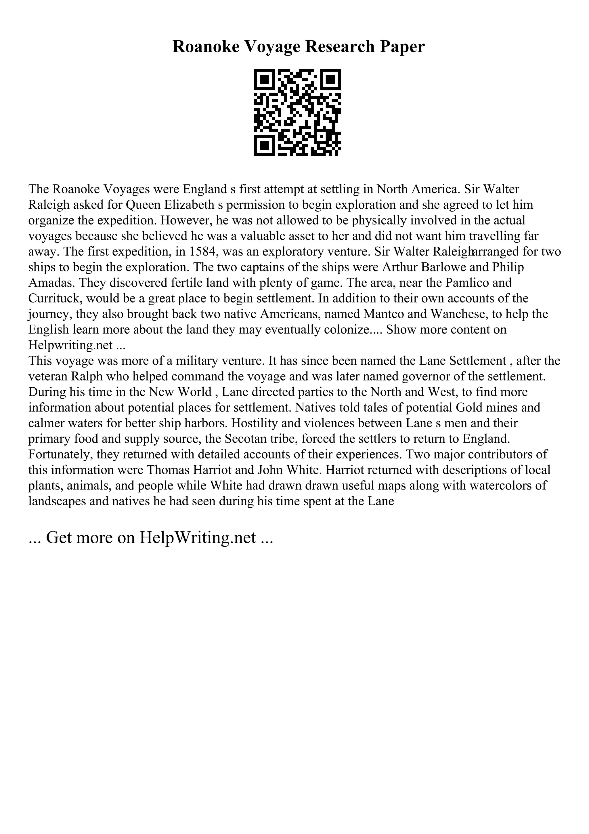 Roanoke Voyage Research Paper
The Roanoke Voyages were England s first attempt at settling in North America. Sir Walter
Raleigh asked for Queen Elizabeth s permission to begin exploration and she agreed to let him
organize the expedition. However, he was not allowed to be physically involved in the actual
voyages because she believed he was a valuable asset to her and did not want him travelling far
away. The first expedition, in 1584, was an exploratory venture. Sir Walter Raleigharranged for two
ships to begin the exploration. The two captains of the ships were Arthur Barlowe and Philip
Amadas. They discovered fertile land with plenty of game. The area, near the Pamlico and
Currituck, would be a great place to begin settlement. In addition to their own accounts of the
journey, they also brought back two native Americans, named Manteo and Wanchese, to help the
English learn more about the land they may eventually colonize.... Show more content on
Helpwriting.net ...
This voyage was more of a military venture. It has since been named the Lane Settlement , after the
veteran Ralph who helped command the voyage and was later named governor of the settlement.
During his time in the New World , Lane directed parties to the North and West, to find more
information about potential places for settlement. Natives told tales of potential Gold mines and
calmer waters for better ship harbors. Hostility and violences between Lane s men and their
primary food and supply source, the Secotan tribe, forced the settlers to return to England.
Fortunately, they returned with detailed accounts of their experiences. Two major contributors of
this information were Thomas Harriot and John White. Harriot returned with descriptions of local
plants, animals, and people while White had drawn drawn useful maps along with watercolors of
landscapes and natives he had seen during his time spent at the Lane
... Get more on HelpWriting.net ...
 