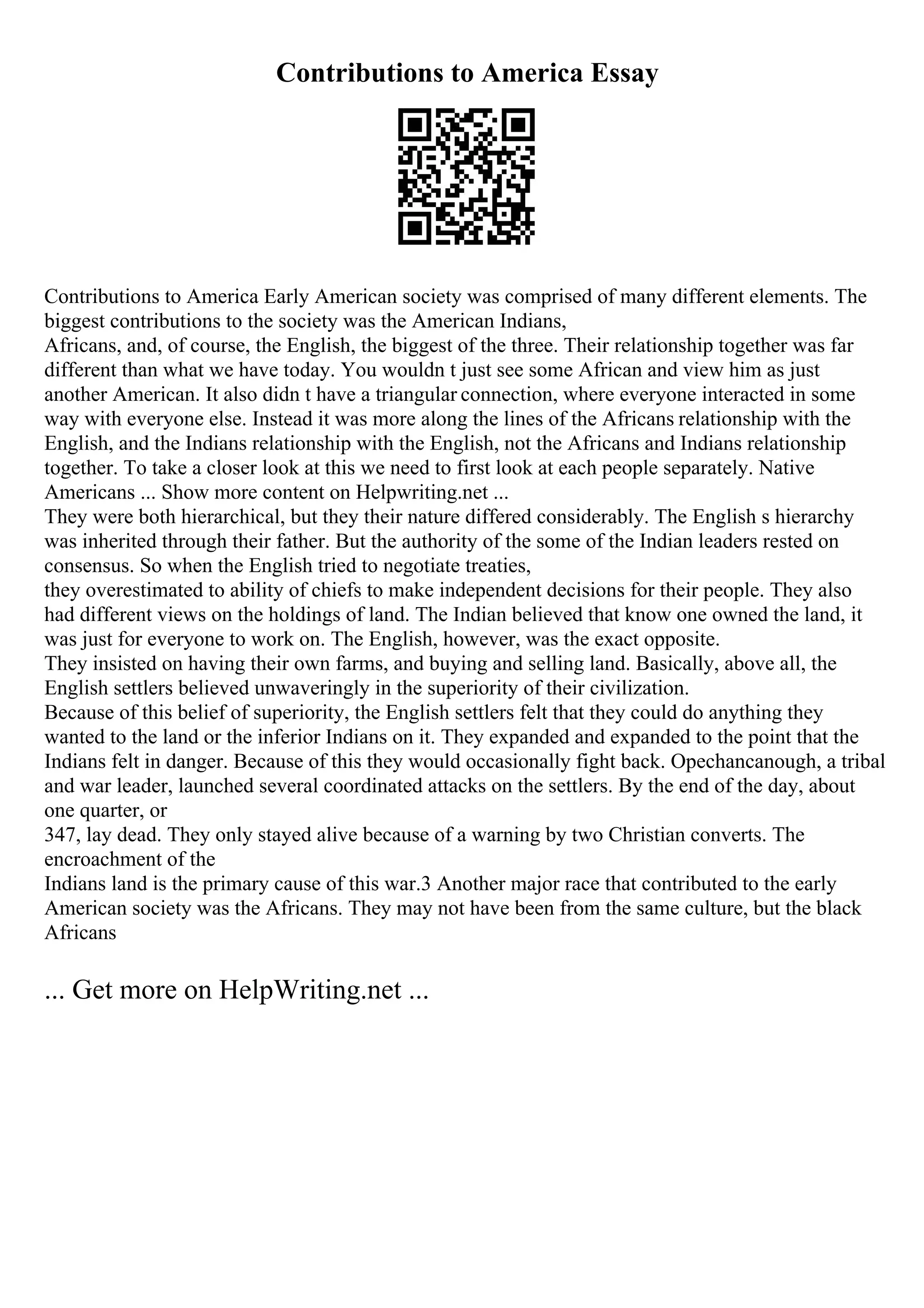 Contributions to America Essay
Contributions to America Early American society was comprised of many different elements. The
biggest contributions to the society was the American Indians,
Africans, and, of course, the English, the biggest of the three. Their relationship together was far
different than what we have today. You wouldn t just see some African and view him as just
another American. It also didn t have a triangular connection, where everyone interacted in some
way with everyone else. Instead it was more along the lines of the Africans relationship with the
English, and the Indians relationship with the English, not the Africans and Indians relationship
together. To take a closer look at this we need to first look at each people separately. Native
Americans ... Show more content on Helpwriting.net ...
They were both hierarchical, but they their nature differed considerably. The English s hierarchy
was inherited through their father. But the authority of the some of the Indian leaders rested on
consensus. So when the English tried to negotiate treaties,
they overestimated to ability of chiefs to make independent decisions for their people. They also
had different views on the holdings of land. The Indian believed that know one owned the land, it
was just for everyone to work on. The English, however, was the exact opposite.
They insisted on having their own farms, and buying and selling land. Basically, above all, the
English settlers believed unwaveringly in the superiority of their civilization.
Because of this belief of superiority, the English settlers felt that they could do anything they
wanted to the land or the inferior Indians on it. They expanded and expanded to the point that the
Indians felt in danger. Because of this they would occasionally fight back. Opechancanough, a tribal
and war leader, launched several coordinated attacks on the settlers. By the end of the day, about
one quarter, or
347, lay dead. They only stayed alive because of a warning by two Christian converts. The
encroachment of the
Indians land is the primary cause of this war.3 Another major race that contributed to the early
American society was the Africans. They may not have been from the same culture, but the black
Africans
... Get more on HelpWriting.net ...
 