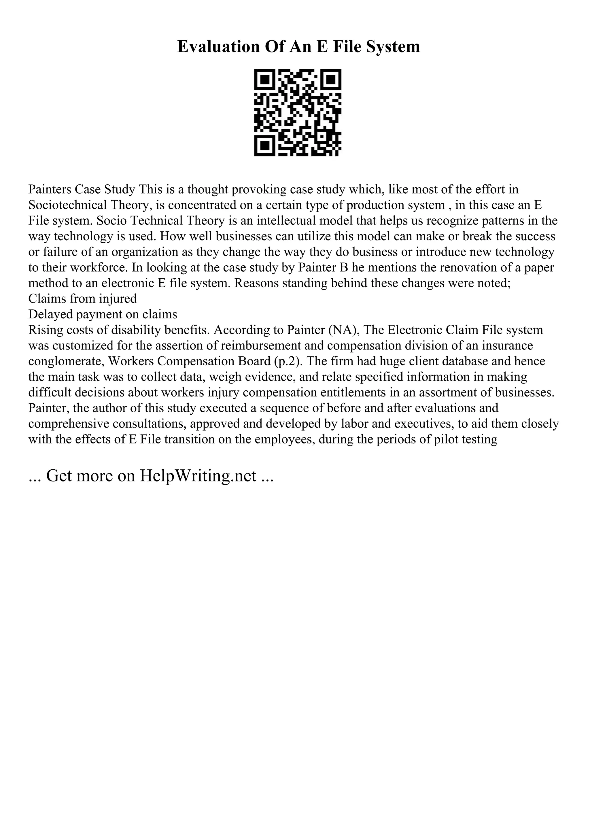 Evaluation Of An E File System
Painters Case Study This is a thought provoking case study which, like most of the effort in
Sociotechnical Theory, is concentrated on a certain type of production system , in this case an E
File system. Socio Technical Theory is an intellectual model that helps us recognize patterns in the
way technology is used. How well businesses can utilize this model can make or break the success
or failure of an organization as they change the way they do business or introduce new technology
to their workforce. In looking at the case study by Painter B he mentions the renovation of a paper
method to an electronic E file system. Reasons standing behind these changes were noted;
Claims from injured
Delayed payment on claims
Rising costs of disability benefits. According to Painter (NA), The Electronic Claim File system
was customized for the assertion of reimbursement and compensation division of an insurance
conglomerate, Workers Compensation Board (p.2). The firm had huge client database and hence
the main task was to collect data, weigh evidence, and relate specified information in making
difficult decisions about workers injury compensation entitlements in an assortment of businesses.
Painter, the author of this study executed a sequence of before and after evaluations and
comprehensive consultations, approved and developed by labor and executives, to aid them closely
with the effects of E File transition on the employees, during the periods of pilot testing
... Get more on HelpWriting.net ...
 