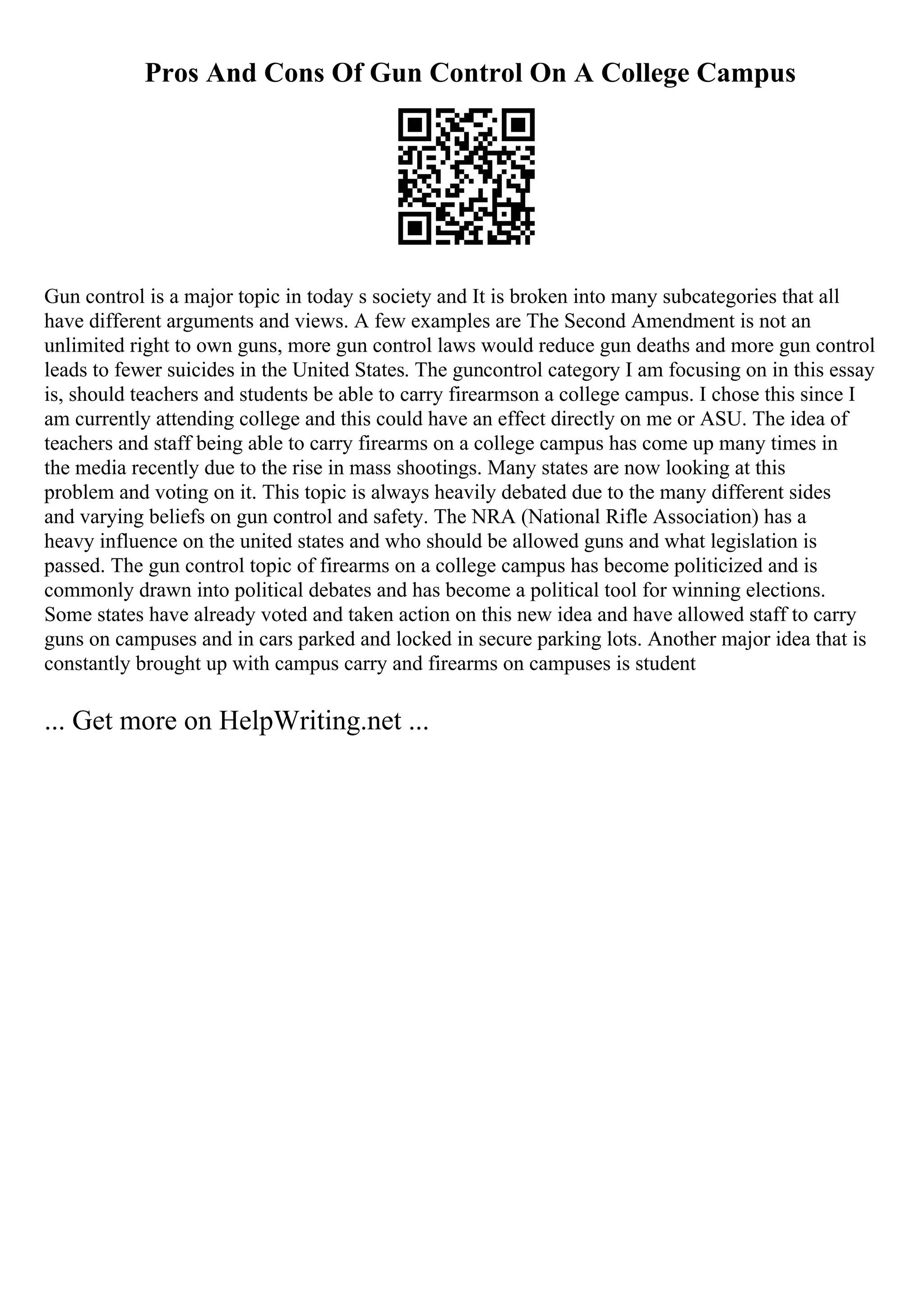 Pros And Cons Of Gun Control On A College Campus
Gun control is a major topic in today s society and It is broken into many subcategories that all
have different arguments and views. A few examples are The Second Amendment is not an
unlimited right to own guns, more gun control laws would reduce gun deaths and more gun control
leads to fewer suicides in the United States. The guncontrol category I am focusing on in this essay
is, should teachers and students be able to carry firearmson a college campus. I chose this since I
am currently attending college and this could have an effect directly on me or ASU. The idea of
teachers and staff being able to carry firearms on a college campus has come up many times in
the media recently due to the rise in mass shootings. Many states are now looking at this
problem and voting on it. This topic is always heavily debated due to the many different sides
and varying beliefs on gun control and safety. The NRA (National Rifle Association) has a
heavy influence on the united states and who should be allowed guns and what legislation is
passed. The gun control topic of firearms on a college campus has become politicized and is
commonly drawn into political debates and has become a political tool for winning elections.
Some states have already voted and taken action on this new idea and have allowed staff to carry
guns on campuses and in cars parked and locked in secure parking lots. Another major idea that is
constantly brought up with campus carry and firearms on campuses is student
... Get more on HelpWriting.net ...
 