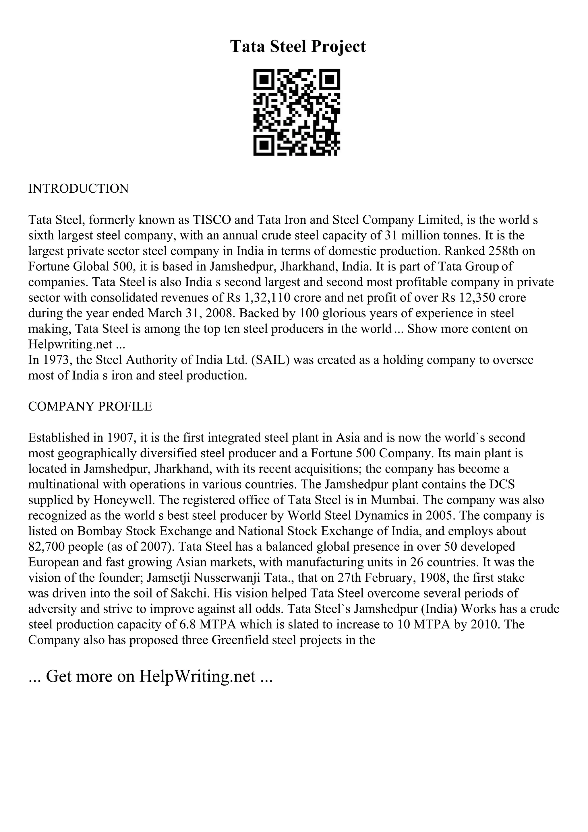Tata Steel Project
INTRODUCTION
Tata Steel, formerly known as TISCO and Tata Iron and Steel Company Limited, is the world s
sixth largest steel company, with an annual crude steel capacity of 31 million tonnes. It is the
largest private sector steel company in India in terms of domestic production. Ranked 258th on
Fortune Global 500, it is based in Jamshedpur, Jharkhand, India. It is part of Tata Group of
companies. Tata Steel is also India s second largest and second most profitable company in private
sector with consolidated revenues of Rs 1,32,110 crore and net profit of over Rs 12,350 crore
during the year ended March 31, 2008. Backed by 100 glorious years of experience in steel
making, Tata Steel is among the top ten steel producers in the world ... Show more content on
Helpwriting.net ...
In 1973, the Steel Authority of India Ltd. (SAIL) was created as a holding company to oversee
most of India s iron and steel production.
COMPANY PROFILE
Established in 1907, it is the first integrated steel plant in Asia and is now the world`s second
most geographically diversified steel producer and a Fortune 500 Company. Its main plant is
located in Jamshedpur, Jharkhand, with its recent acquisitions; the company has become a
multinational with operations in various countries. The Jamshedpur plant contains the DCS
supplied by Honeywell. The registered office of Tata Steel is in Mumbai. The company was also
recognized as the world s best steel producer by World Steel Dynamics in 2005. The company is
listed on Bombay Stock Exchange and National Stock Exchange of India, and employs about
82,700 people (as of 2007). Tata Steel has a balanced global presence in over 50 developed
European and fast growing Asian markets, with manufacturing units in 26 countries. It was the
vision of the founder; Jamsetji Nusserwanji Tata., that on 27th February, 1908, the first stake
was driven into the soil of Sakchi. His vision helped Tata Steel overcome several periods of
adversity and strive to improve against all odds. Tata Steel`s Jamshedpur (India) Works has a crude
steel production capacity of 6.8 MTPA which is slated to increase to 10 MTPA by 2010. The
Company also has proposed three Greenfield steel projects in the
... Get more on HelpWriting.net ...
 