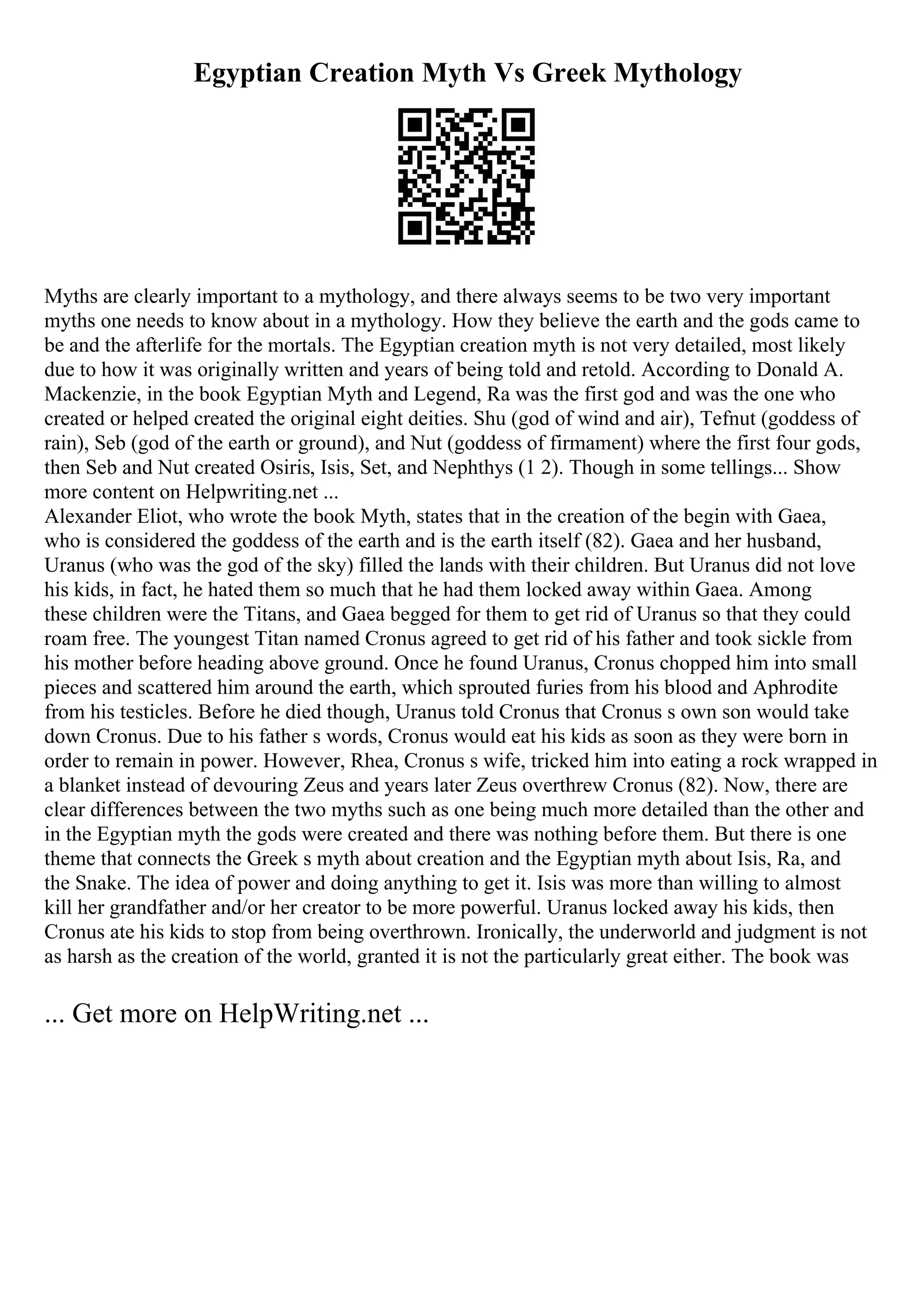 Egyptian Creation Myth Vs Greek Mythology
Myths are clearly important to a mythology, and there always seems to be two very important
myths one needs to know about in a mythology. How they believe the earth and the gods came to
be and the afterlife for the mortals. The Egyptian creation myth is not very detailed, most likely
due to how it was originally written and years of being told and retold. According to Donald A.
Mackenzie, in the book Egyptian Myth and Legend, Ra was the first god and was the one who
created or helped created the original eight deities. Shu (god of wind and air), Tefnut (goddess of
rain), Seb (god of the earth or ground), and Nut (goddess of firmament) where the first four gods,
then Seb and Nut created Osiris, Isis, Set, and Nephthys (1 2). Though in some tellings... Show
more content on Helpwriting.net ...
Alexander Eliot, who wrote the book Myth, states that in the creation of the begin with Gaea,
who is considered the goddess of the earth and is the earth itself (82). Gaea and her husband,
Uranus (who was the god of the sky) filled the lands with their children. But Uranus did not love
his kids, in fact, he hated them so much that he had them locked away within Gaea. Among
these children were the Titans, and Gaea begged for them to get rid of Uranus so that they could
roam free. The youngest Titan named Cronus agreed to get rid of his father and took sickle from
his mother before heading above ground. Once he found Uranus, Cronus chopped him into small
pieces and scattered him around the earth, which sprouted furies from his blood and Aphrodite
from his testicles. Before he died though, Uranus told Cronus that Cronus s own son would take
down Cronus. Due to his father s words, Cronus would eat his kids as soon as they were born in
order to remain in power. However, Rhea, Cronus s wife, tricked him into eating a rock wrapped in
a blanket instead of devouring Zeus and years later Zeus overthrew Cronus (82). Now, there are
clear differences between the two myths such as one being much more detailed than the other and
in the Egyptian myth the gods were created and there was nothing before them. But there is one
theme that connects the Greek s myth about creation and the Egyptian myth about Isis, Ra, and
the Snake. The idea of power and doing anything to get it. Isis was more than willing to almost
kill her grandfather and/or her creator to be more powerful. Uranus locked away his kids, then
Cronus ate his kids to stop from being overthrown. Ironically, the underworld and judgment is not
as harsh as the creation of the world, granted it is not the particularly great either. The book was
... Get more on HelpWriting.net ...
 