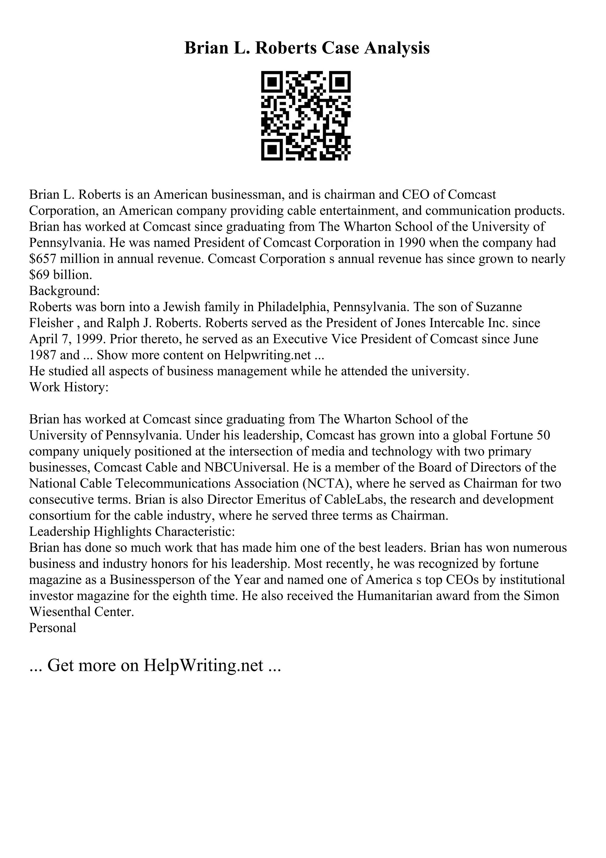 Brian L. Roberts Case Analysis
Brian L. Roberts is an American businessman, and is chairman and CEO of Comcast
Corporation, an American company providing cable entertainment, and communication products.
Brian has worked at Comcast since graduating from The Wharton School of the University of
Pennsylvania. He was named President of Comcast Corporation in 1990 when the company had
$657 million in annual revenue. Comcast Corporation s annual revenue has since grown to nearly
$69 billion.
Background:
Roberts was born into a Jewish family in Philadelphia, Pennsylvania. The son of Suzanne
Fleisher , and Ralph J. Roberts. Roberts served as the President of Jones Intercable Inc. since
April 7, 1999. Prior thereto, he served as an Executive Vice President of Comcast since June
1987 and ... Show more content on Helpwriting.net ...
He studied all aspects of business management while he attended the university.
Work History:
Brian has worked at Comcast since graduating from The Wharton School of the
University of Pennsylvania. Under his leadership, Comcast has grown into a global Fortune 50
company uniquely positioned at the intersection of media and technology with two primary
businesses, Comcast Cable and NBCUniversal. He is a member of the Board of Directors of the
National Cable Telecommunications Association (NCTA), where he served as Chairman for two
consecutive terms. Brian is also Director Emeritus of CableLabs, the research and development
consortium for the cable industry, where he served three terms as Chairman.
Leadership Highlights Characteristic:
Brian has done so much work that has made him one of the best leaders. Brian has won numerous
business and industry honors for his leadership. Most recently, he was recognized by fortune
magazine as a Businessperson of the Year and named one of America s top CEOs by institutional
investor magazine for the eighth time. He also received the Humanitarian award from the Simon
Wiesenthal Center.
Personal
... Get more on HelpWriting.net ...
 