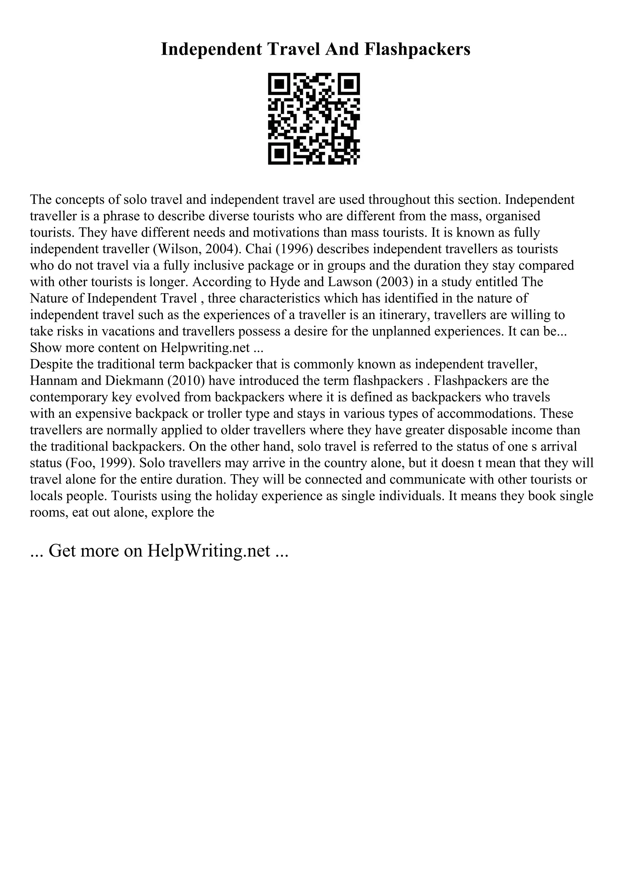 Independent Travel And Flashpackers
The concepts of solo travel and independent travel are used throughout this section. Independent
traveller is a phrase to describe diverse tourists who are different from the mass, organised
tourists. They have different needs and motivations than mass tourists. It is known as fully
independent traveller (Wilson, 2004). Chai (1996) describes independent travellers as tourists
who do not travel via a fully inclusive package or in groups and the duration they stay compared
with other tourists is longer. According to Hyde and Lawson (2003) in a study entitled The
Nature of Independent Travel , three characteristics which has identified in the nature of
independent travel such as the experiences of a traveller is an itinerary, travellers are willing to
take risks in vacations and travellers possess a desire for the unplanned experiences. It can be...
Show more content on Helpwriting.net ...
Despite the traditional term backpacker that is commonly known as independent traveller,
Hannam and Diekmann (2010) have introduced the term flashpackers . Flashpackers are the
contemporary key evolved from backpackers where it is defined as backpackers who travels
with an expensive backpack or troller type and stays in various types of accommodations. These
travellers are normally applied to older travellers where they have greater disposable income than
the traditional backpackers. On the other hand, solo travel is referred to the status of one s arrival
status (Foo, 1999). Solo travellers may arrive in the country alone, but it doesn t mean that they will
travel alone for the entire duration. They will be connected and communicate with other tourists or
locals people. Tourists using the holiday experience as single individuals. It means they book single
rooms, eat out alone, explore the
... Get more on HelpWriting.net ...
 