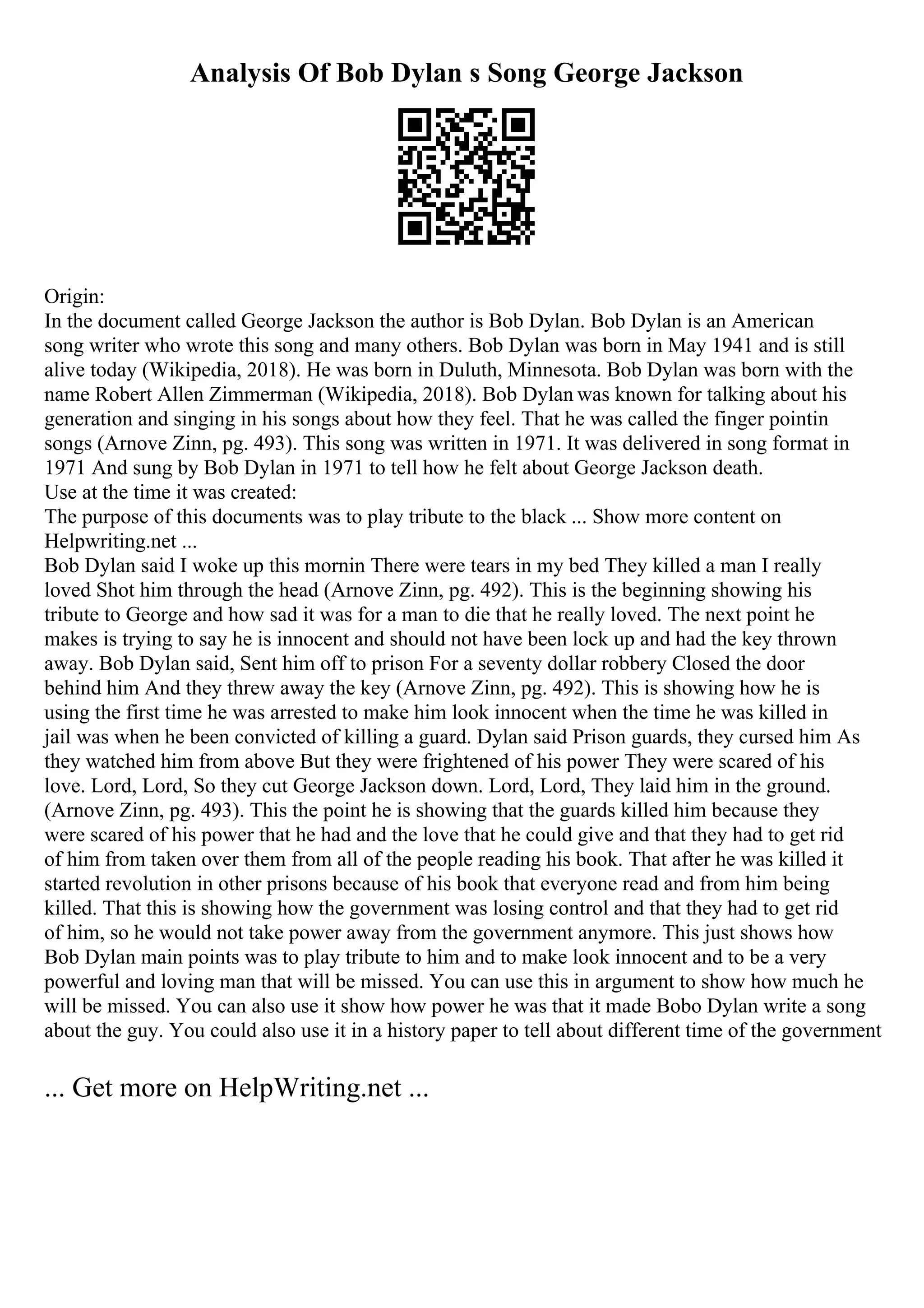 Analysis Of Bob Dylan s Song George Jackson
Origin:
In the document called George Jackson the author is Bob Dylan. Bob Dylan is an American
song writer who wrote this song and many others. Bob Dylan was born in May 1941 and is still
alive today (Wikipedia, 2018). He was born in Duluth, Minnesota. Bob Dylan was born with the
name Robert Allen Zimmerman (Wikipedia, 2018). Bob Dylan was known for talking about his
generation and singing in his songs about how they feel. That he was called the finger pointin
songs (Arnove Zinn, pg. 493). This song was written in 1971. It was delivered in song format in
1971 And sung by Bob Dylan in 1971 to tell how he felt about George Jackson death.
Use at the time it was created:
The purpose of this documents was to play tribute to the black ... Show more content on
Helpwriting.net ...
Bob Dylan said I woke up this mornin There were tears in my bed They killed a man I really
loved Shot him through the head (Arnove Zinn, pg. 492). This is the beginning showing his
tribute to George and how sad it was for a man to die that he really loved. The next point he
makes is trying to say he is innocent and should not have been lock up and had the key thrown
away. Bob Dylan said, Sent him off to prison For a seventy dollar robbery Closed the door
behind him And they threw away the key (Arnove Zinn, pg. 492). This is showing how he is
using the first time he was arrested to make him look innocent when the time he was killed in
jail was when he been convicted of killing a guard. Dylan said Prison guards, they cursed him As
they watched him from above But they were frightened of his power They were scared of his
love. Lord, Lord, So they cut George Jackson down. Lord, Lord, They laid him in the ground.
(Arnove Zinn, pg. 493). This the point he is showing that the guards killed him because they
were scared of his power that he had and the love that he could give and that they had to get rid
of him from taken over them from all of the people reading his book. That after he was killed it
started revolution in other prisons because of his book that everyone read and from him being
killed. That this is showing how the government was losing control and that they had to get rid
of him, so he would not take power away from the government anymore. This just shows how
Bob Dylan main points was to play tribute to him and to make look innocent and to be a very
powerful and loving man that will be missed. You can use this in argument to show how much he
will be missed. You can also use it show how power he was that it made Bobo Dylan write a song
about the guy. You could also use it in a history paper to tell about different time of the government
... Get more on HelpWriting.net ...
 