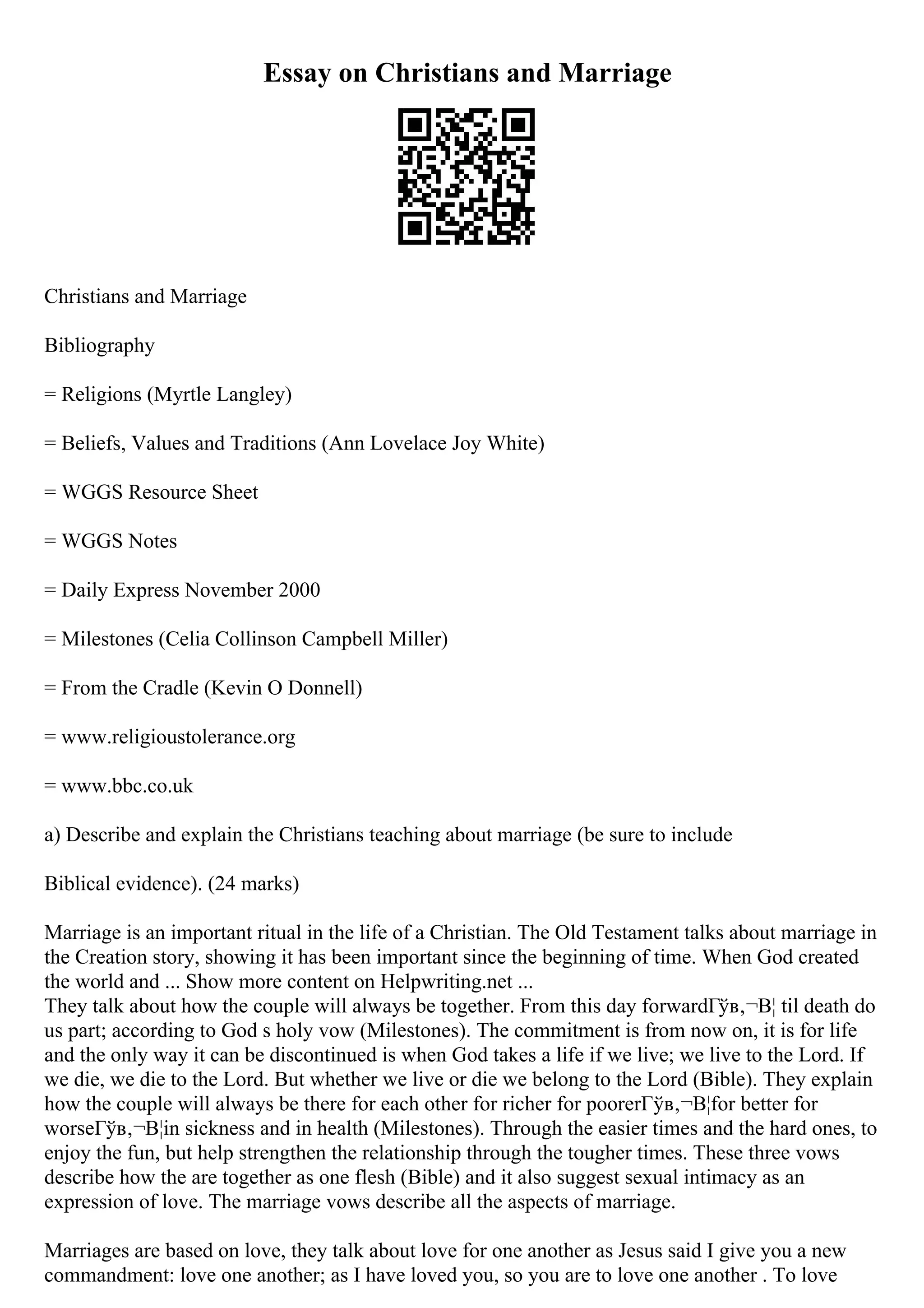 Essay on Christians and Marriage
Christians and Marriage
Bibliography
= Religions (Myrtle Langley)
= Beliefs, Values and Traditions (Ann Lovelace Joy White)
= WGGS Resource Sheet
= WGGS Notes
= Daily Express November 2000
= Milestones (Celia Collinson Campbell Miller)
= From the Cradle (Kevin O Donnell)
= www.religioustolerance.org
= www.bbc.co.uk
a) Describe and explain the Christians teaching about marriage (be sure to include
Biblical evidence). (24 marks)
Marriage is an important ritual in the life of a Christian. The Old Testament talks about marriage in
the Creation story, showing it has been important since the beginning of time. When God created
the world and ... Show more content on Helpwriting.net ...
They talk about how the couple will always be together. From this day forwardГўв‚¬В¦ til death do
us part; according to God s holy vow (Milestones). The commitment is from now on, it is for life
and the only way it can be discontinued is when God takes a life if we live; we live to the Lord. If
we die, we die to the Lord. But whether we live or die we belong to the Lord (Bible). They explain
how the couple will always be there for each other for richer for poorerГўв‚¬В¦for better for
worseГўв‚¬В¦in sickness and in health (Milestones). Through the easier times and the hard ones, to
enjoy the fun, but help strengthen the relationship through the tougher times. These three vows
describe how the are together as one flesh (Bible) and it also suggest sexual intimacy as an
expression of love. The marriage vows describe all the aspects of marriage.
Marriages are based on love, they talk about love for one another as Jesus said I give you a new
commandment: love one another; as I have loved you, so you are to love one another . To love
 