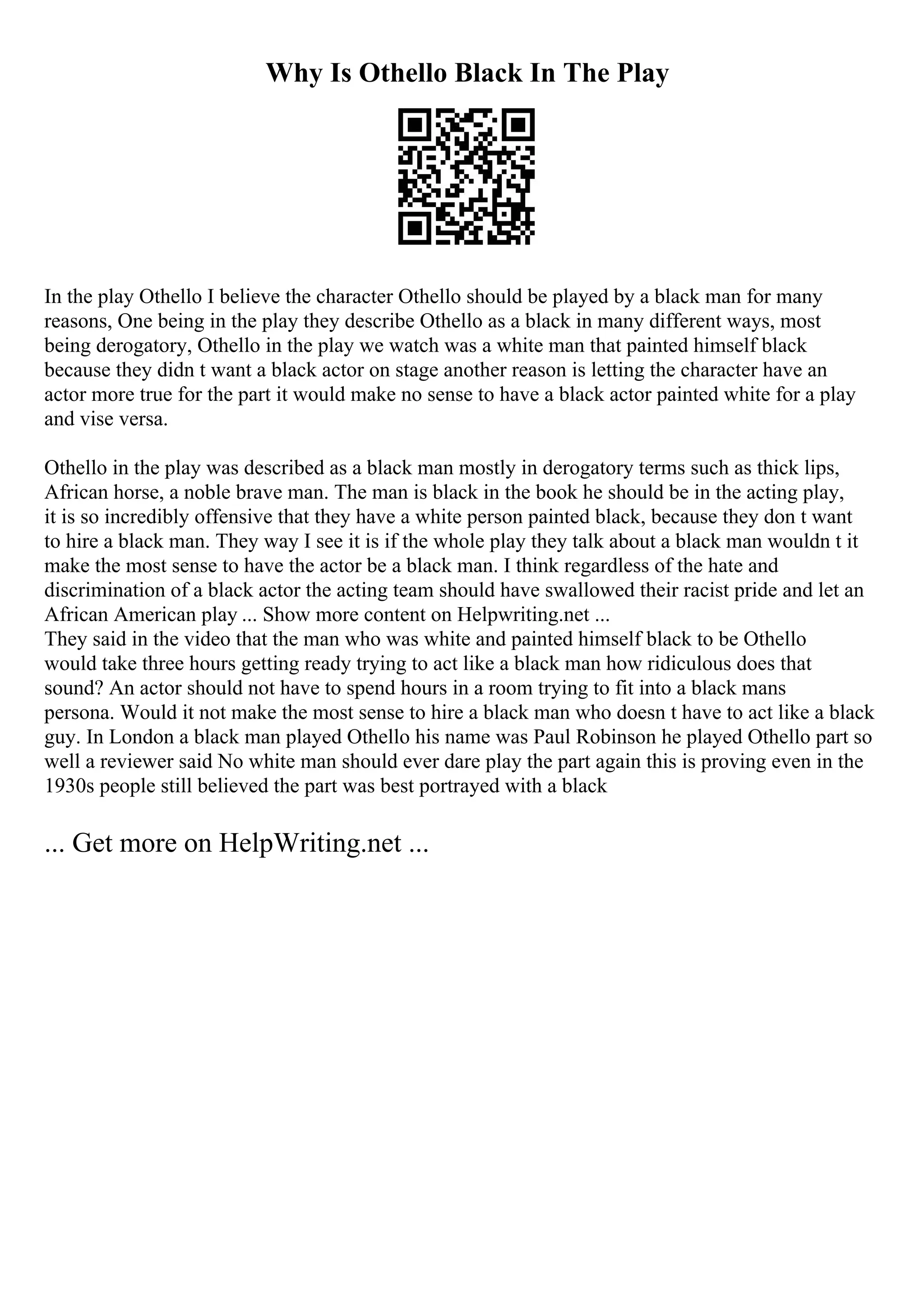 Why Is Othello Black In The Play
In the play Othello I believe the character Othello should be played by a black man for many
reasons, One being in the play they describe Othello as a black in many different ways, most
being derogatory, Othello in the play we watch was a white man that painted himself black
because they didn t want a black actor on stage another reason is letting the character have an
actor more true for the part it would make no sense to have a black actor painted white for a play
and vise versa.
Othello in the play was described as a black man mostly in derogatory terms such as thick lips,
African horse, a noble brave man. The man is black in the book he should be in the acting play,
it is so incredibly offensive that they have a white person painted black, because they don t want
to hire a black man. They way I see it is if the whole play they talk about a black man wouldn t it
make the most sense to have the actor be a black man. I think regardless of the hate and
discrimination of a black actor the acting team should have swallowed their racist pride and let an
African American play ... Show more content on Helpwriting.net ...
They said in the video that the man who was white and painted himself black to be Othello
would take three hours getting ready trying to act like a black man how ridiculous does that
sound? An actor should not have to spend hours in a room trying to fit into a black mans
persona. Would it not make the most sense to hire a black man who doesn t have to act like a black
guy. In London a black man played Othello his name was Paul Robinson he played Othello part so
well a reviewer said No white man should ever dare play the part again this is proving even in the
1930s people still believed the part was best portrayed with a black
... Get more on HelpWriting.net ...
 