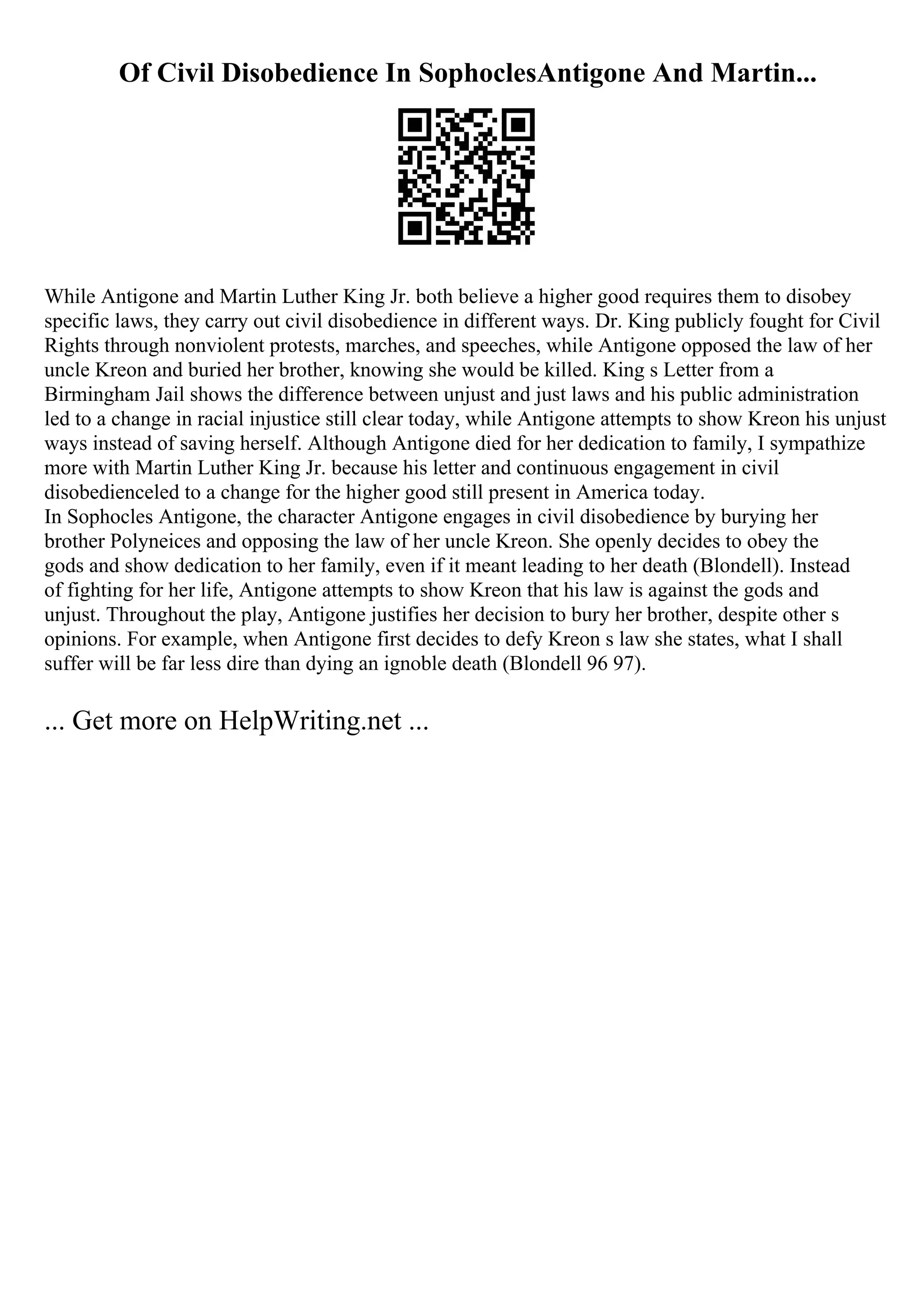 Of Civil Disobedience In SophoclesAntigone And Martin...
While Antigone and Martin Luther King Jr. both believe a higher good requires them to disobey
specific laws, they carry out civil disobedience in different ways. Dr. King publicly fought for Civil
Rights through nonviolent protests, marches, and speeches, while Antigone opposed the law of her
uncle Kreon and buried her brother, knowing she would be killed. King s Letter from a
Birmingham Jail shows the difference between unjust and just laws and his public administration
led to a change in racial injustice still clear today, while Antigone attempts to show Kreon his unjust
ways instead of saving herself. Although Antigone died for her dedication to family, I sympathize
more with Martin Luther King Jr. because his letter and continuous engagement in civil
disobedienceled to a change for the higher good still present in America today.
In Sophocles Antigone, the character Antigone engages in civil disobedience by burying her
brother Polyneices and opposing the law of her uncle Kreon. She openly decides to obey the
gods and show dedication to her family, even if it meant leading to her death (Blondell). Instead
of fighting for her life, Antigone attempts to show Kreon that his law is against the gods and
unjust. Throughout the play, Antigone justifies her decision to bury her brother, despite other s
opinions. For example, when Antigone first decides to defy Kreon s law she states, what I shall
suffer will be far less dire than dying an ignoble death (Blondell 96 97).
... Get more on HelpWriting.net ...
 