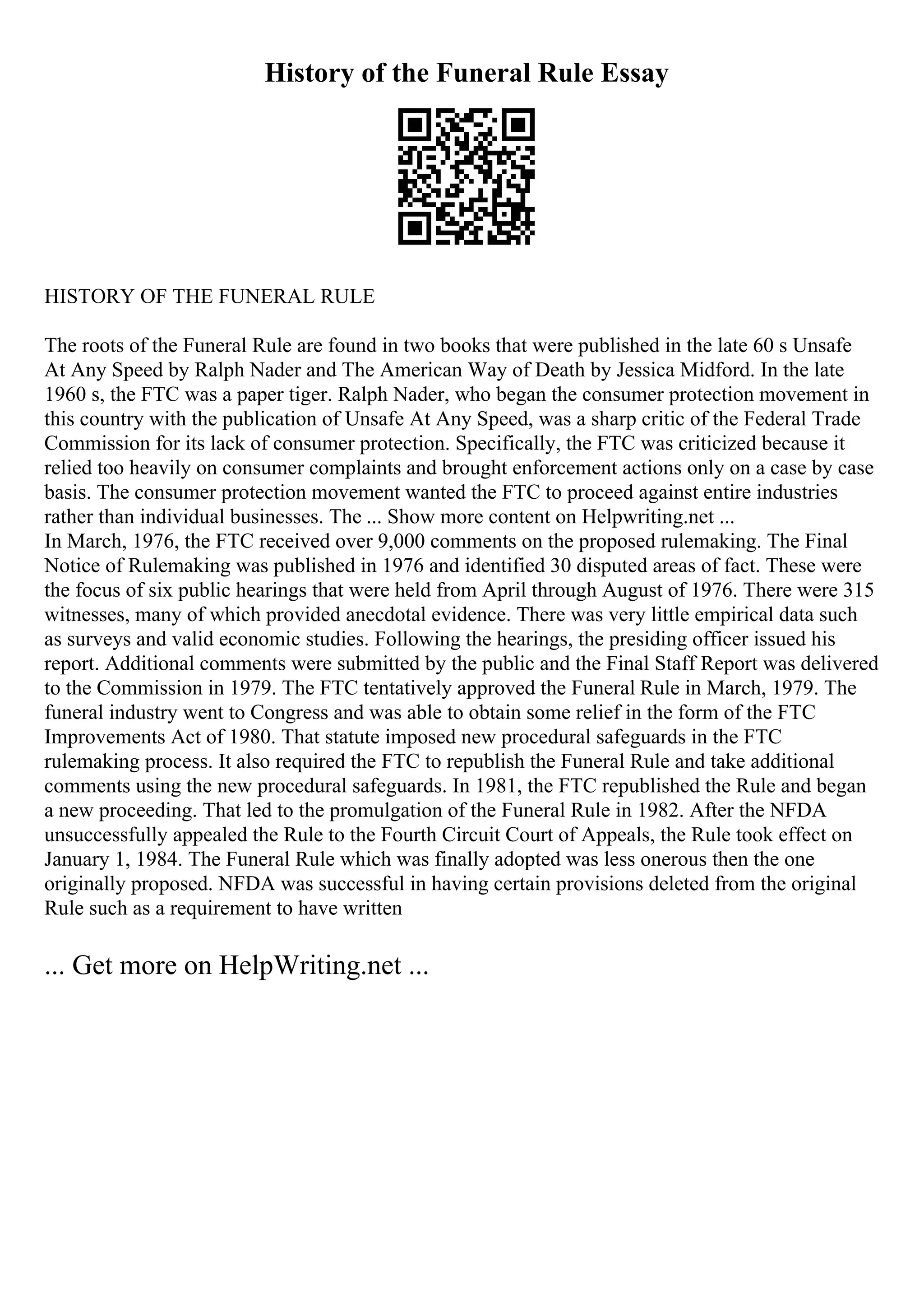 History of the Funeral Rule Essay
HISTORY OF THE FUNERAL RULE
The roots of the Funeral Rule are found in two books that were published in the late 60 s Unsafe
At Any Speed by Ralph Nader and The American Way of Death by Jessica Midford. In the late
1960 s, the FTC was a paper tiger. Ralph Nader, who began the consumer protection movement in
this country with the publication of Unsafe At Any Speed, was a sharp critic of the Federal Trade
Commission for its lack of consumer protection. Specifically, the FTC was criticized because it
relied too heavily on consumer complaints and brought enforcement actions only on a case by case
basis. The consumer protection movement wanted the FTC to proceed against entire industries
rather than individual businesses. The ... Show more content on Helpwriting.net ...
In March, 1976, the FTC received over 9,000 comments on the proposed rulemaking. The Final
Notice of Rulemaking was published in 1976 and identified 30 disputed areas of fact. These were
the focus of six public hearings that were held from April through August of 1976. There were 315
witnesses, many of which provided anecdotal evidence. There was very little empirical data such
as surveys and valid economic studies. Following the hearings, the presiding officer issued his
report. Additional comments were submitted by the public and the Final Staff Report was delivered
to the Commission in 1979. The FTC tentatively approved the Funeral Rule in March, 1979. The
funeral industry went to Congress and was able to obtain some relief in the form of the FTC
Improvements Act of 1980. That statute imposed new procedural safeguards in the FTC
rulemaking process. It also required the FTC to republish the Funeral Rule and take additional
comments using the new procedural safeguards. In 1981, the FTC republished the Rule and began
a new proceeding. That led to the promulgation of the Funeral Rule in 1982. After the NFDA
unsuccessfully appealed the Rule to the Fourth Circuit Court of Appeals, the Rule took effect on
January 1, 1984. The Funeral Rule which was finally adopted was less onerous then the one
originally proposed. NFDA was successful in having certain provisions deleted from the original
Rule such as a requirement to have written
... Get more on HelpWriting.net ...
 