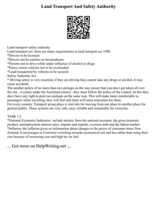 Land Transport And Safety Authority
Land transport safety authority
Land transport act: there are many requirements in land transport act 1998:
*Drivers to be licensed
*Drivers not be careless or inconsiderate
*Persons not to drive while under influence of alcohol or drugs
*Heavy motor vehicles not to be overloaded
*Load transported by vehicles to be secured
Safety Authority Act
* Driving safety is very essential, if they are driving they cannot take any drugs or alcohol, it may
cause accidents
The another policy of no more than two pickups on the way ensure that you don t get taken all over
the city , it comes under the Auckland council , they must follow the policy of the council. In this they
don t have any right to pick two pickups on the same way. This will make more comfortable to
passengers while travelling, they will feel safe there will more relaxation for them.
For every country, Transport group plays a vital role for moving from one place to another place for
general public. These systems are very safe, easy, reliable and sustainable for everyone.
TASK 1.2
*National Economic Indicators: include statistic from the national accounts, the gross domestic
product, unemployment interest rates, imports and exports, overseas debt and the labour market.
*Inflation: the inflation gives us information about changes to the prices of consumer items New
Zealand. It encourages to Customer switching towards economical rail and bus rather than using their
cars because of increasing cost and high tax on fuel.
... Get more on HelpWriting.net ...
 