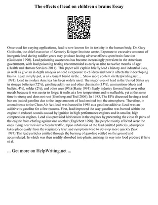 The effects of lead on children s brains Essay
Once used for varying applications, lead is now known for its toxicity in the human body. Dr. Gary
Goldstein, the chief executive of Kennedy Krieger Institute wrote, Exposure to excessive amounts of
inorganic lead during toddler years may produce lasting adverse effects upon brain function
(Goldstein 1990). Lead poisoning awareness has become increasingly prevalent in the American
government, with lead poisoning testing recommended as early as nine to twelve months of age
(Health and Human Services 2011). This paper will explain briefly lead s history and industrial uses,
as well as give an in depth analysis on lead s exposure to children and how it affects their developing
brains. Lead, simply put, is an element found in the ... Show more content on Helpwriting.net ...
1991). Lead in modern America has been widely used. The major uses of lead in the United States are
in storage batteries (72%), gasoline additives and other chemicals (13%), ammunition (shots and
bullets, 4%), solder (2%), and other uses (9%) (Harte 1991). Early industry favored lead over other
metals because it was easier to forge: it melts at a low temperature and is malleable, yet at the same
time is strong and does not rust (Ginsberg and Toal 2006). In 1985, The EPA discussed having a total
ban on leaded gasoline due to the large amounts of lead emitted into the atmosphere. Therefore, in
amendments to the Clean Air Act, lead was banned in 1995 as a gasoline additive. Lead was an
additive is gasoline for a few reasons. First, lead improved the way gasoline was burned within the
engine; it reduced sounds caused by ignition in high performance engines and in smaller, high
compression engines. Lead also provided lubrication in the engines by preventing the close fit parts of
the engine from chafing against one another (Englebert 1998).The people mostly affected were the
ones living near heavier vehicular traffic. Upon inhalation of the lead emitted particles, absorption
takes place easily from the respiratory tract and symptoms tend to develop more quickly (Sax
1987).The lead particles emitted through the burning of gasoline settled on the ground and
accumulated. In which was then readily absorbed into plants, making its way into food produce (Harte
et al.
... Get more on HelpWriting.net ...
 