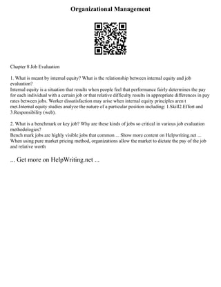 Organizational Management
Chapter 8 Job Evaluation
1. What is meant by internal equity? What is the relationship between internal equity and job
evaluation?
Internal equity is a situation that results when people feel that performance fairly determines the pay
for each individual with a certain job or that relative difficulty results in appropriate differences in pay
rates between jobs. Worker dissatisfaction may arise when internal equity principles aren t
met.Internal equity studies analyze the nature of a particular position including: 1.Skill2.Effort and
3.Responsibility (web).
2. What is a benchmark or key job? Why are these kinds of jobs so critical in various job evaluation
methodologies?
Bench mark jobs are highly visible jobs that common ... Show more content on Helpwriting.net ...
When using pure market pricing method, organizations allow the market to dictate the pay of the job
and relative worth
... Get more on HelpWriting.net ...
 