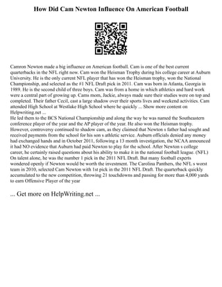 How Did Cam Newton Influence On American Football
Camron Newton made a big influence on American football. Cam is one of the best current
quarterbacks in the NFL right now. Cam won the Heisman Trophy during his college career at Auburn
University. He is the only current NFL player that has won the Heisman trophy, won the National
Championship, and selected as the #1 NFL Draft pick in 2011. Cam was born in Atlanta, Georgia in
1989. He is the second child of three boys. Cam was from a home in which athletics and hard work
were a central part of growing up. Cams mom, Jackie, always made sure their studies were on top and
completed. Their father Cecil, cast a large shadow over their sports lives and weekend activities. Cam
attended High School at Westlake High School where he quickly ... Show more content on
Helpwriting.net ...
He led them to the BCS National Championship and along the way he was named the Southeastern
conference player of the year and the AP player of the year. He also won the Heisman trophy.
However, controversy continued to shadow cam, as they claimed that Newton s father had sought and
received payments from the school for his son s athletic service. Auburn officials denied any money
had exchanged hands and in October 2011, following a 13 month investigation, the NCAA announced
it had NO evidence that Auburn had paid Newton to play for the school. After Newton s college
career, he certainly raised questions about his ability to make it in the national football league. (NFL)
On talent alone, he was the number 1 pick in the 2011 NFL Draft. But many football experts
wondered openly if Newton would be worth the investment. The Carolina Panthers, the NFL s worst
team in 2010, selected Cam Newton with 1st pick in the 2011 NFL Draft. The quarterback quickly
accumulated to the new competition, throwing 21 touchdowns and passing for more than 4,000 yards
to earn Offensive Player of the year
... Get more on HelpWriting.net ...
 
