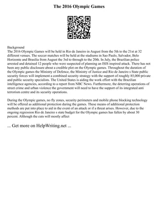 The 2016 Olympic Games
Background
The 2016 Olympic Games will be held in Rio de Janeiro in August from the 5th to the 21st at 32
different venues. The soccer matches will be held at the stadiums in Sao Paulo, Salvador, Belo
Horizonte and Brasilia from August the 3rd to through to the 20th. In July, the Brazilian police
arrested and detained 12 people who were suspected of planning an ISIS inspired attack. There has not
been any public disclosure about a credible plot on the Olympic games. Throughout the duration of
the Olympic games the Ministry of Defence, the Ministry of Justice and Rio de Janeiro s State public
security forces will implement a combined security strategy with the support of roughly 85,000 private
and public security specialists. The United States is aiding the work effort with the Brazilian
intelligence agencies, according to a report from NBC News. Furthermore, the deterring operations of
street crime and urban violence the government will need to have the support of its integrated anti
terrorism centre and its security operations.
During the Olympic games, no fly zones, security perimeters and mobile phone blocking technology
will be offered as additional protection during the games. These means of additional protection
methods are put into place to aid in the event of an attack or if a threat arises. However, due to the
ongoing regression Rio de Janeiro s state budget for the Olympic games has fallen by about 30
percent. Although the cuts will mostly affect
... Get more on HelpWriting.net ...
 