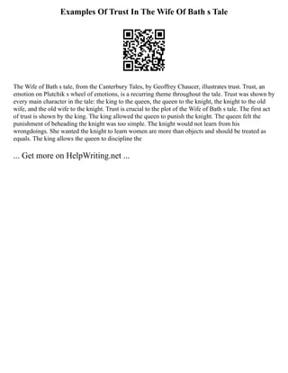Examples Of Trust In The Wife Of Bath s Tale
The Wife of Bath s tale, from the Canterbury Tales, by Geoffrey Chaucer, illustrates trust. Trust, an
emotion on Plutchik s wheel of emotions, is a recurring theme throughout the tale. Trust was shown by
every main character in the tale: the king to the queen, the queen to the knight, the knight to the old
wife, and the old wife to the knight. Trust is crucial to the plot of the Wife of Bath s tale. The first act
of trust is shown by the king. The king allowed the queen to punish the knight. The queen felt the
punishment of beheading the knight was too simple. The knight would not learn from his
wrongdoings. She wanted the knight to learn women are more than objects and should be treated as
equals. The king allows the queen to discipline the
... Get more on HelpWriting.net ...
 