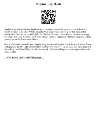Stephen King Thesis
Stephen King Research Essay Stephen King is considered one of the greatest horror and science
fiction novelists of all time. With an amazing 98 or more books, you could say that he is quite a
professional. Some of his books include The Shining , Salem s Lot and Misery . Most of his books
have been made into movies or short films, such as Carrie or Creepshow . Stephen King is one of the
greatest horror/sci fi authors of all time.
Here s a little background for you: Stephen King was born as Stephen Edwin King in Portland, Maine
on September 21, 1947. He was married to Tabitha Spruce in 1971. He has three kids named Joe Hill,
Owen King, and Naomi King. He had a very rough childhood as his parents were separated when he
was a toddler.
... Get more on HelpWriting.net ...
 
