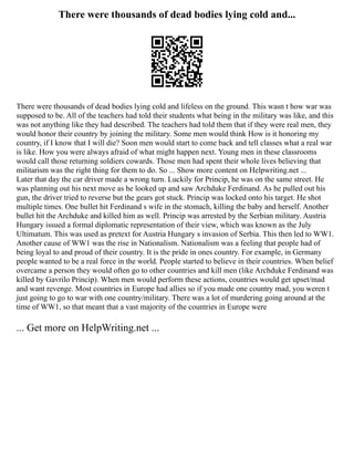There were thousands of dead bodies lying cold and...
There were thousands of dead bodies lying cold and lifeless on the ground. This wasn t how war was
supposed to be. All of the teachers had told their students what being in the military was like, and this
was not anything like they had described. The teachers had told them that if they were real men, they
would honor their country by joining the military. Some men would think How is it honoring my
country, if I know that I will die? Soon men would start to come back and tell classes what a real war
is like. How you were always afraid of what might happen next. Young men in these classrooms
would call those returning soldiers cowards. Those men had spent their whole lives believing that
militarism was the right thing for them to do. So ... Show more content on Helpwriting.net ...
Later that day the car driver made a wrong turn. Luckily for Princip, he was on the same street. He
was planning out his next move as he looked up and saw Archduke Ferdinand. As he pulled out his
gun, the driver tried to reverse but the gears got stuck. Princip was locked onto his target. He shot
multiple times. One bullet hit Ferdinand s wife in the stomach, killing the baby and herself. Another
bullet hit the Archduke and killed him as well. Princip was arrested by the Serbian military. Austria
Hungary issued a formal diplomatic representation of their view, which was known as the July
Ultimatum. This was used as pretext for Austria Hungary s invasion of Serbia. This then led to WW1.
Another cause of WW1 was the rise in Nationalism. Nationalism was a feeling that people had of
being loyal to and proud of their country. It is the pride in ones country. For example, in Germany
people wanted to be a real force in the world. People started to believe in their countries. When belief
overcame a person they would often go to other countries and kill men (like Archduke Ferdinand was
killed by Gavrilo Princip). When men would perform these actions, countries would get upset/mad
and want revenge. Most countries in Europe had allies so if you made one country mad, you weren t
just going to go to war with one country/military. There was a lot of murdering going around at the
time of WW1, so that meant that a vast majority of the countries in Europe were
... Get more on HelpWriting.net ...
 