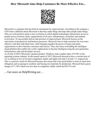 How Microsoft Aims Help Customers Be More Effective For...
Microsoft is a company that has built its momentum by empowerment. According to the company s
CEO what is different about Microsoft is that they make things that help other people make things.
They are well poised to ignite a new revolution in which digital technologies democratize access to
people across economic strata, organizations of all sizes, entrepreneurs, researches and students
everywhere. To successfully deliver that promise of empowerment, Microsoft focuses on the
reinvention of productivity and business processes. Microsoft aims to help customers be even more
effective with their individual time, while bringing together the power of teams and entire
organizations to drive business outcomes and success. They also focus on building the intelligent
cloud platform that enables the world s applications to become intelligent using the next generation
infrastructure, data and developer services.
As of July of 2014, Microsoft s greatest product, Windows, had a market share of 9.58% in the
operating systems industry. In the annual report of 2015, Microsoft showed to have a current ratio of
2.5 in relation to two of its main competitors Adobe and Apple who had 2.18 and 1.11 respectively.
This is a positive result for Microsoft because this means that it has good ability to meet its short term
obligation such as paying its creditors and buying raw materials for production. Microsoft had a gross
margin of 71.10% which was less than its competitor Adobe which had 90.13% and
... Get more on HelpWriting.net ...
 