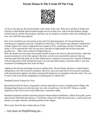 Toyota Sienna Is The Cream Of The Crop
As far as minivans go, the Toyota Sienna is the cream of the crop. Well, don t tell that to Honda and
Chrysler as both brands field excellent people movers of their own. Add in the Kia Sedona, Dodge
Grand Caravan, and the Nissan Quest, and there are six models to consider in this once shrinking, but
now very much thriving segment.
Now in its twentieth year and coming to the end of its third generation, the Toyota Sienna has
something no competitors provide: available all wheel drive. The Sienna once offered a standard four
cylinder engine, but wisely scrapped the base engine in 2013, continuing with the V6 alone. In this
arena, a V6 is expected how else can you move upwards of eight people and all their gear plus
possibly tow ... Show more content on Helpwriting.net ...
Well, the market has since been rejuvenated, thanks in part to the all new Chrysler Pacifica, which has
caused consumers to revisit the segment. But that s not all in my unscientific analysis what sets
minivans apart from the pack are its dual sliding doors, a feature no crossover has. Instead of fighting
with pivoting doors while attempting to put a car seat and child in place, minivans make it very easy
on parents by handling the door issue for them.
Adding to the minivan advantage are power sliding doors. On the Sienna, the base L model features
sliding doors, but with no power assistance. However, once you reach the LE level, power assistance
with jam protection appears, the latter ensuring little hands are not mangled as the door shuts. Yes, you
ll want to start your Sienna shopping by examining the LE edition first.
Standard Exterior Features by Trim
Beyond the bold front fascia, long profile, and the expected (or at least available) power liftgate, the
distinguishing features on minivans may vary only in small ways. For the 2017 Sienna, a careful
inspection of the trim levels reveals differences, sometimes subtle.
Standard equipment includes automatic projector beam halogen headlamps, a black front grille, power
side mirrors with blind spot mirrors, 17 inch alloy wheels set within all season tires, a color keyed rear
spoiler, an in glass antenna, and black garnish on the liftgate.
Move away from the base model and you ll find
... Get more on HelpWriting.net ...
 