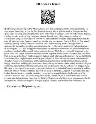 Bill Bryson s Travels
Bill Bryson, who grew up in Des Moines, Iowa, says that someone had to be from Des Moines. He
says people there either accept the fact that they ll marry a local girl and work at Firestone or they
spend years moaning about the place and grow up to marry a local girl and work at Firestone. Bryson,
a writer, decides to take a long circuitous journey through many of the states, recording his
observations along the way. He does so with wit and sometimes wisdom, implanting stories from his
own life along the way. Bryson s travels are divided into two sections East and West. He first travels
eastward, finding an array of towns, historical sites, and interesting people. He says that he is
searching for the perfect town but soon admits that he s ... Show more content on Helpwriting.net ...
In Washington, D.C., he s disappointed to find that the Smithsonian Institute has been divided into a
number of smaller buildings, each with a particular theme. While he says he is still interested in the
place, there s no longer a sense of discovery at what might be found around the next corner. He finds
that, however, at the Henry Ford Museum in Detroit, much later during his journey. He has held to the
idea that the New England states would be graceful places, filled with pretty scenes and clapboard
churches. Again he s disappointed and hates those cities that have turned into tourist traps, selling
crappy sweatshirts and high priced tickets to disappointing attractions. As he travels westward, Bryson
writes that he hates the dull flatness of Kansas and can t imagine why the settlers ever stopped there.
His route is interrupted by snow and he turns south from his position in Colorado, eventually making
it to New Mexico where he spends a day with his niece in Santa Fe. A section of California that he d
looked forward to turns out to be incredibly boring and he s appalled at the haphazard car of the
Yosemite National Park. He recalls being awed by the Grand Canyon as a child but is met with an
overcast sky that prohibits a clear view on this trip. Through the shabbiest town, he encounters Wells,
Nevada to the casinos and nightlife of Vegas, Bryson s details, and observations continue as he
... Get more on HelpWriting.net ...
 