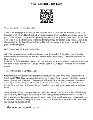 Royal Candian Coins Essay
Coins from the Royal Canadian Mint
Some of the most popular silver coins and bars from north of the border are produced by the Royal
Canadian Mint (RCM). These beautiful, low premium coins from Canada are recognized around the
globe. From the iconic Maple Leaf to speciality issues such as the Wildlife Series, these coveted coins
offer some of the most reasonable premiums among respected government issue bullion. Learn more
about coins from the Royal Canadian Mint and how the production process and price make them a
great investment option.
Basic Facts About the Royal Candian Mint
All of the circulation coins produced in Canada come from the Royal Canadian Mint. Plus, they
manufacture circulation coins on behalf of other countries. Additionally, ... Show more content on
Helpwriting.net ...
From 2005 to 2009, Palladium Maple Leaf coins were offered. Platinum Maple Leaf coins were struck
in various weights between 1988 through 199 and again in 2009. Special issue sets have also been
minted.
The Royal Canadian Silver Maple Leaf
One of the most recognized coins among investors around the globe is the Royal Canadian Silver
Maple Leaf (SML). They are an excellent choice for investor. These coins are available in 1 ounce, ½
ounce, ¼ ounce and 1/20 ounce. This puts them with reach for all types of customers. Often these
coins depict wildlife. They have been sold in sets and individually. Animals featured on the coins
include the grizzly bear, wolf, Arctic fox and Canadian linx as well as the moose, cougar and wood
bison.
Many satisfied investors have purchased and sold Silver Maple Leafs because of their afforabability
and availability. Knowing the solid history of these coins gives buyers the confidence to invest in
Silver Maple Leafs. Innovation and superior design make these notable coins a top choice for all types
of investors. Consider investing in the latest in the series, include one that features a red tailed hawk
and another that features a bald
... Get more on HelpWriting.net ...
 