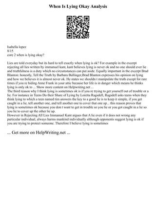 When Is Lying Okay Analysis
Isabella lopez
8/15
core 2 when is lying okay?
Lies are told everyday but its hard to tell exactly when lying is ok? For example in the excerpt
rejecting all lies written by immanuel kant, kant believes lying is never ok and no one should ever lie
and truthfulness is a duty which no circumstances can put aside. Equally important in the excerpt Brad
Blanton: honestly, Tell the Truth by Barbara Ballinger,Brad Blanton expresses his opinion on lying
and how we believes it is almost never ok. He states we shouldn t manipulate the truth except for rare
times if you re hiding Anne Frank in your attic because her life is in danger which means he thinks
lying is only ok to ... Show more content on Helpwriting.net ...
The third reason why I think lying is sometimes ok is if you re trying to get yourself out of trouble or a
lie. For instance in Teens Do their Share of Lying by Loretta Ragsdell, Ragsdell asks teens when they
think lying to which a teen named tim answers the key to a good lie is to keep it simple, if you get
caught in a lie, tell another one, and tell another one to cover that one up... this reason proves that
lying is sometimes ok because you don t want to get in trouble so you lie or you got caught in a lie so
you lie to cover up the other lie up.
However in Rejecting All Lies Immanuel Kant argues that A lie even if it does not wrong any
particular individual, always harms mankind individually although opponents suggest lying is ok if
you are trying to protect someone. Therefore I believe lying is sometimes
... Get more on HelpWriting.net ...
 