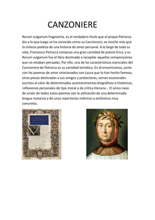 CANZONIERE
Rerum vulgarium fragmenta, es el verdadero título que el propio Petrarca
dio a lo que luego se ha conocido como su Cancionero, es mucho más que
la síntesis poética de una historia de amor personal. A lo largo de toda su
vida, Francesco Petrarca compuso una gran cantidad de poesía lírica, y su
Rerum vulgarium fue el libro destinado a recopilar aquellas composiciones
que no estaban pensadas. Por ello, una de las características esenciales del
Cancionero de Petrarca es su variedad temática. En él encontramos, junto
con los poemas de amor relacionados con Laura que lo han hecho famoso,
otras piezas destinadas a sus amigos y protectores, versos ocasionales
escritos al calor de determinados acontecimientos biográficos o históricos,
reflexiones personales de tipo moral o de crítica literaria... El único nexo
de unión de todos estos poemas son la utilización de una determinada
lengua romance y de unos repertorios métricos y estilísticos muy
concretos.
 
