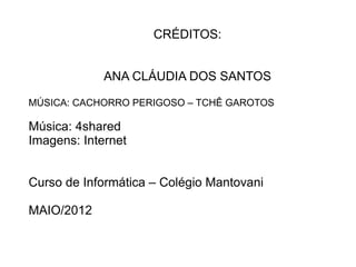 CRÉDITOS:


             ANA CLÁUDIA DOS SANTOS

MÚSICA: CACHORRO PERIGOSO – TCHÊ GAROTOS

Música: 4shared
Imagens: Internet


Curso de Informática – Colégio Mantovani

MAIO/2012
 